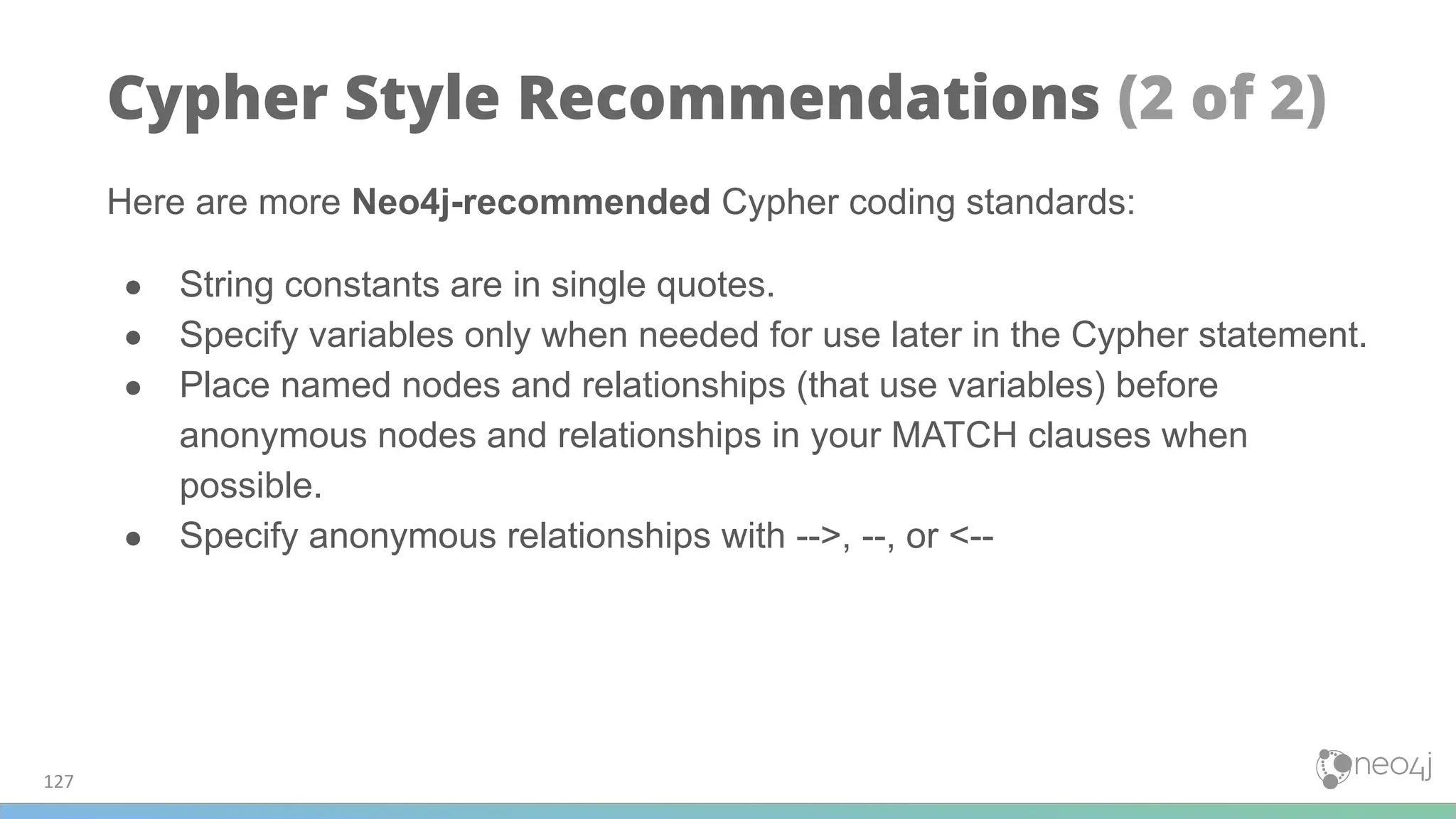 Here are more Neo4j-recommended Cypher coding standards:
● String constants are in single quotes.
● Specify variables only when needed for use later in the Cypher statement.
● Place named nodes and relationships (that use variables) before
anonymous nodes and relationships in your MATCH clauses when
possible.
● Specify anonymous relationships with -->, --, or <--
127
Cypher Style Recommendations (2 of 2)
 