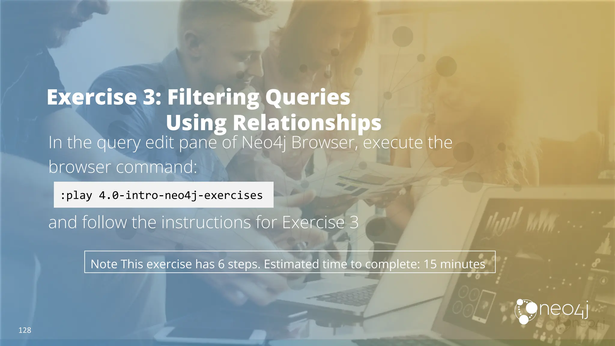 Exercise 3: Filtering Queries
Using Relationships
In the query edit pane of Neo4j Browser, execute the
browser command:
and follow the instructions for Exercise 3
:play 4.0-intro-neo4j-exercises
Note This exercise has 6 steps. Estimated time to complete: 15 minutes
128
 