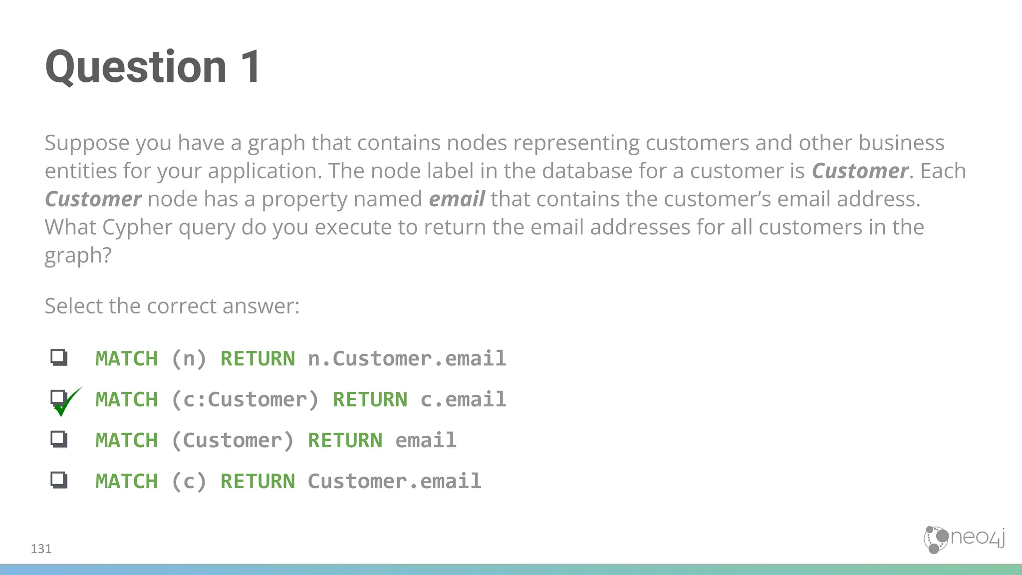 Question 1
Suppose you have a graph that contains nodes representing customers and other business
entities for your application. The node label in the database for a customer is Customer. Each
Customer node has a property named email that contains the customer’s email address.
What Cypher query do you execute to return the email addresses for all customers in the
graph?
Select the correct answer:
❏ MATCH (n) RETURN n.Customer.email
❏ MATCH (c:Customer) RETURN c.email
❏ MATCH (Customer) RETURN email
❏ MATCH (c) RETURN Customer.email
131
 