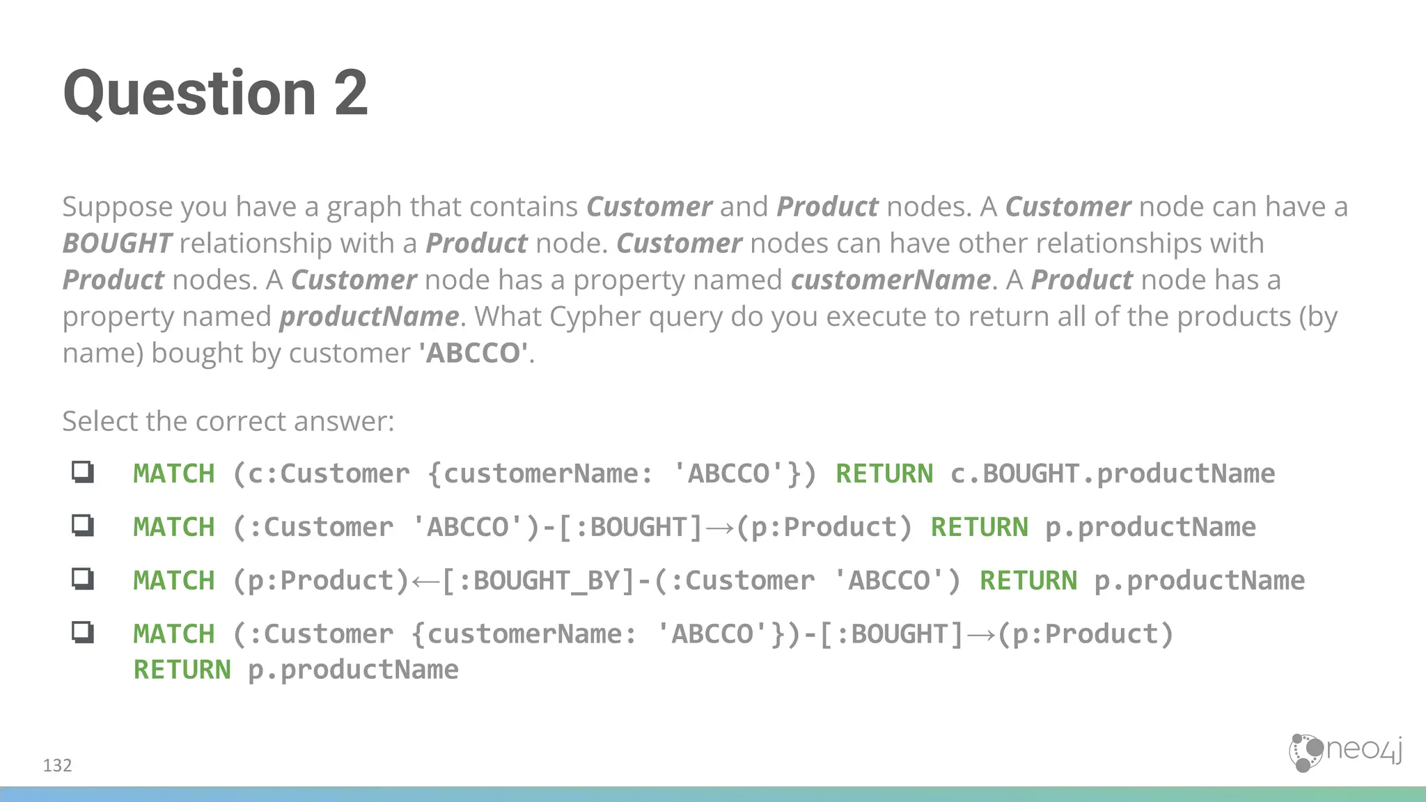 Question 2
Suppose you have a graph that contains Customer and Product nodes. A Customer node can have a
BOUGHT relationship with a Product node. Customer nodes can have other relationships with
Product nodes. A Customer node has a property named customerName. A Product node has a
property named productName. What Cypher query do you execute to return all of the products (by
name) bought by customer 'ABCCO'.
Select the correct answer:
❏ MATCH (c:Customer {customerName: 'ABCCO'}) RETURN c.BOUGHT.productName
❏ MATCH (:Customer 'ABCCO')-[:BOUGHT]→(p:Product) RETURN p.productName
❏ MATCH (p:Product)←[:BOUGHT_BY]-(:Customer 'ABCCO') RETURN p.productName
❏ MATCH (:Customer {customerName: 'ABCCO'})-[:BOUGHT]→(p:Product)
RETURN p.productName
132
 