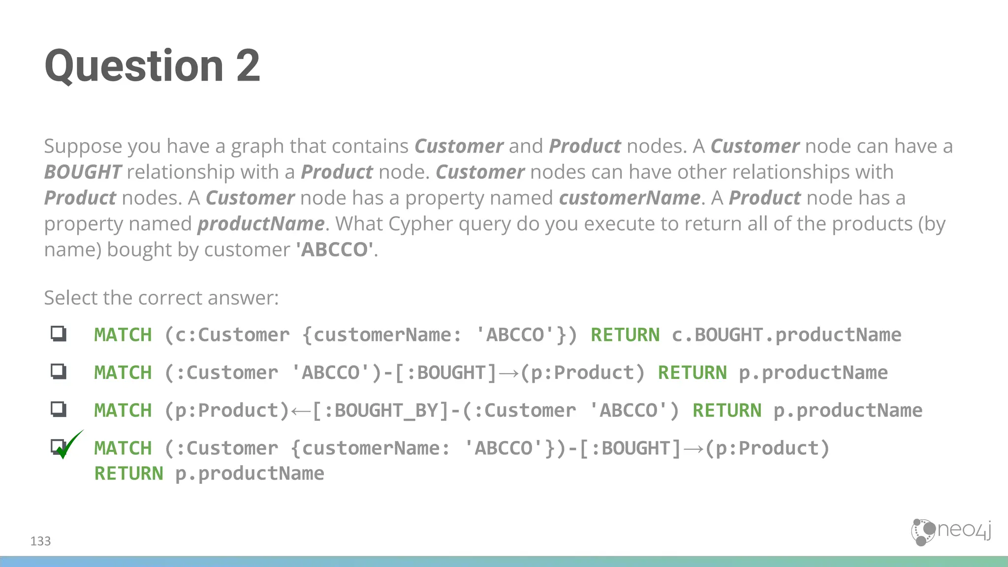 Question 2
Suppose you have a graph that contains Customer and Product nodes. A Customer node can have a
BOUGHT relationship with a Product node. Customer nodes can have other relationships with
Product nodes. A Customer node has a property named customerName. A Product node has a
property named productName. What Cypher query do you execute to return all of the products (by
name) bought by customer 'ABCCO'.
Select the correct answer:
❏ MATCH (c:Customer {customerName: 'ABCCO'}) RETURN c.BOUGHT.productName
❏ MATCH (:Customer 'ABCCO')-[:BOUGHT]→(p:Product) RETURN p.productName
❏ MATCH (p:Product)←[:BOUGHT_BY]-(:Customer 'ABCCO') RETURN p.productName
❏ MATCH (:Customer {customerName: 'ABCCO'})-[:BOUGHT]→(p:Product)
RETURN p.productName
133
 