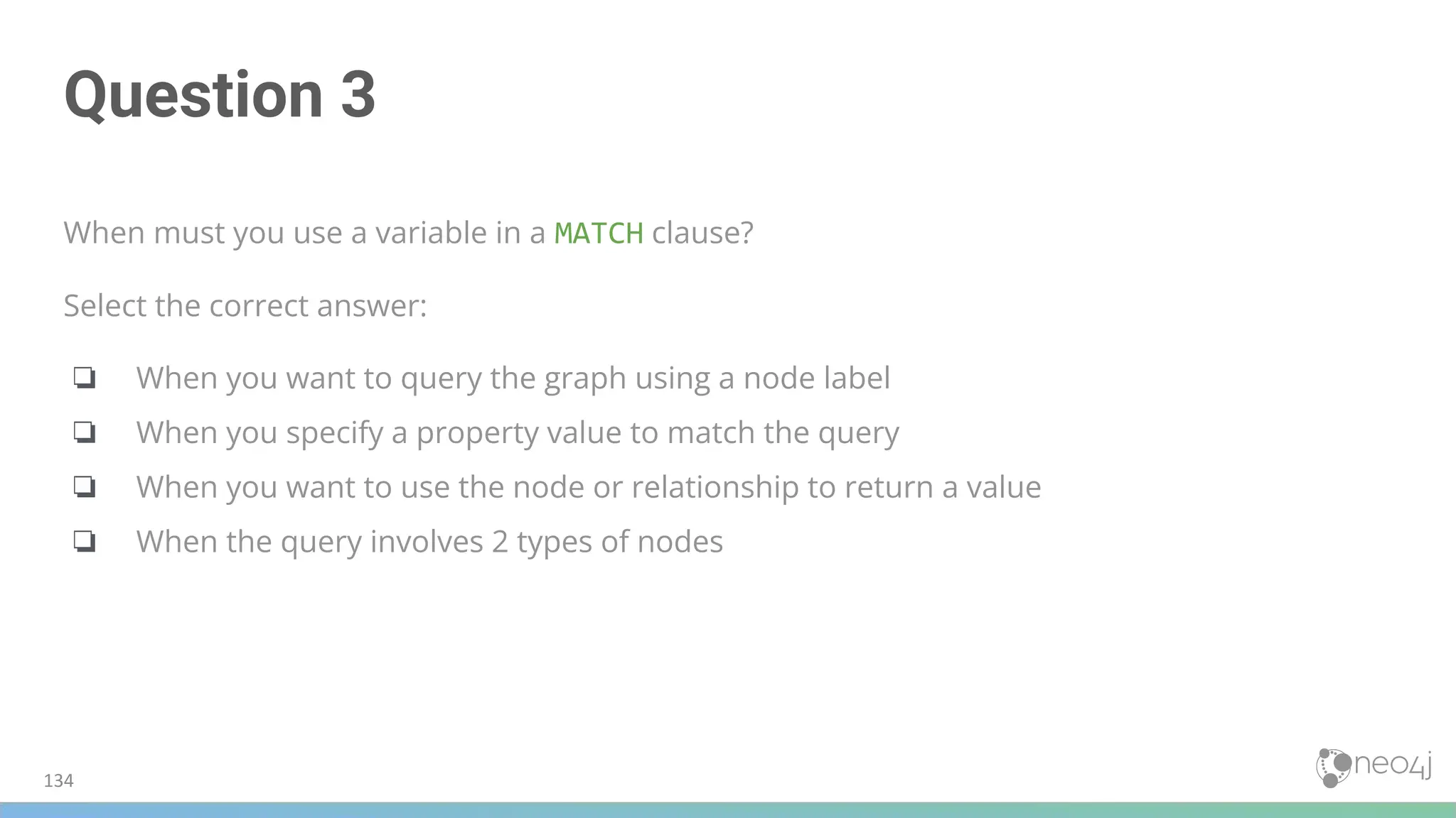 Question 3
When must you use a variable in a MATCH clause?
Select the correct answer:
❏ When you want to query the graph using a node label
❏ When you specify a property value to match the query
❏ When you want to use the node or relationship to return a value
❏ When the query involves 2 types of nodes
134
 