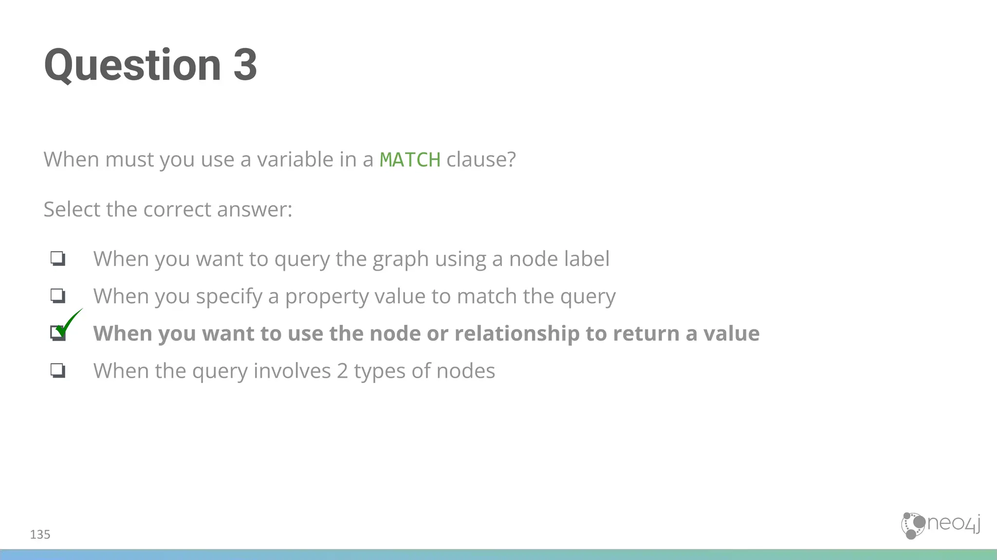 Question 3
When must you use a variable in a MATCH clause?
Select the correct answer:
❏ When you want to query the graph using a node label
❏ When you specify a property value to match the query
❏ When you want to use the node or relationship to return a value
❏ When the query involves 2 types of nodes
135
 