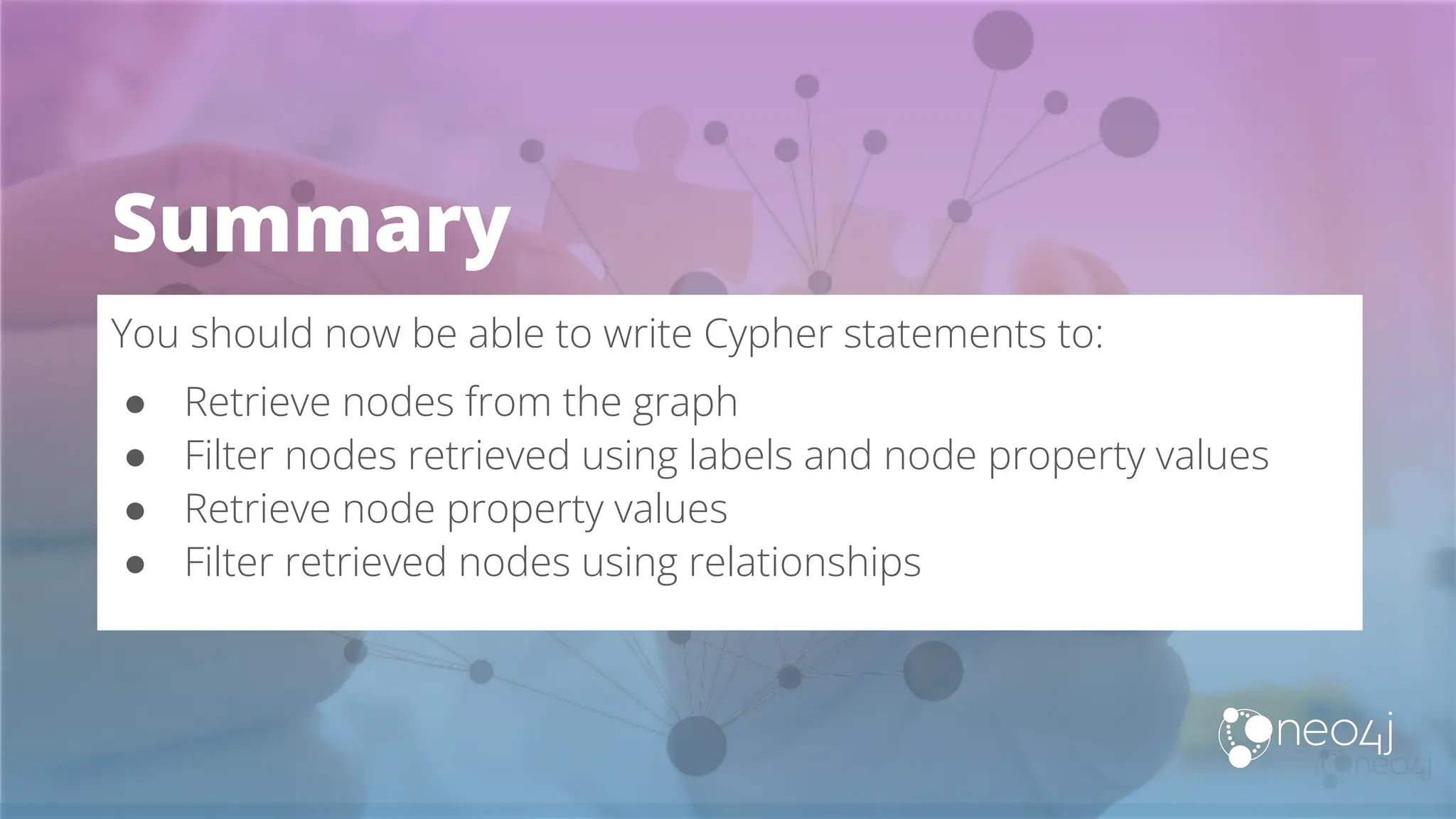 Summary
You should now be able to write Cypher statements to:
● Retrieve nodes from the graph
● Filter nodes retrieved using labels and node property values
● Retrieve node property values
● Filter retrieved nodes using relationships
 