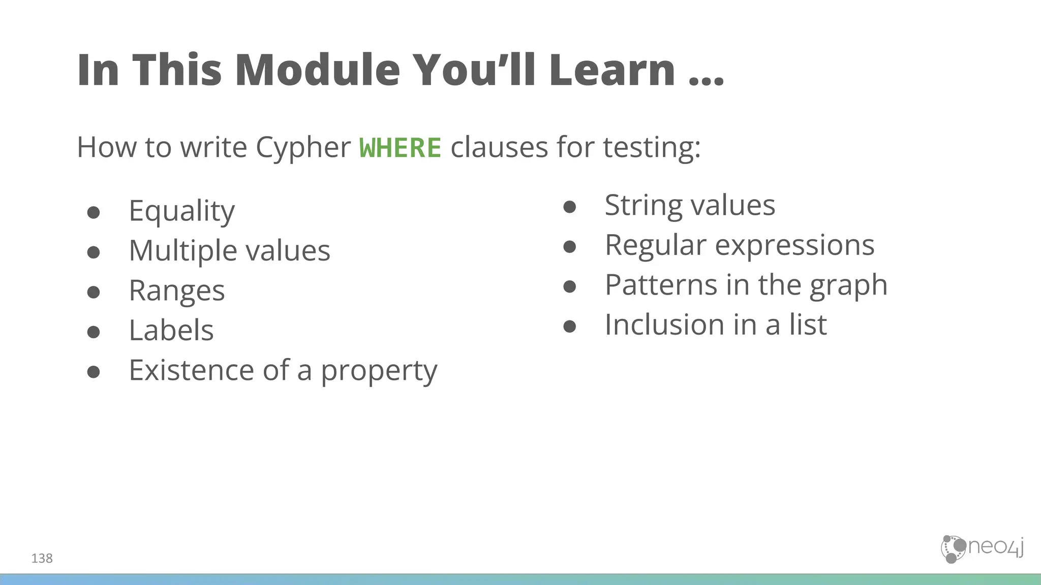 In This Module You’ll Learn ...
How to write Cypher WHERE clauses for testing:
● Equality
● Multiple values
● Ranges
● Labels
● Existence of a property
● String values
● Regular expressions
● Patterns in the graph
● Inclusion in a list
138
 