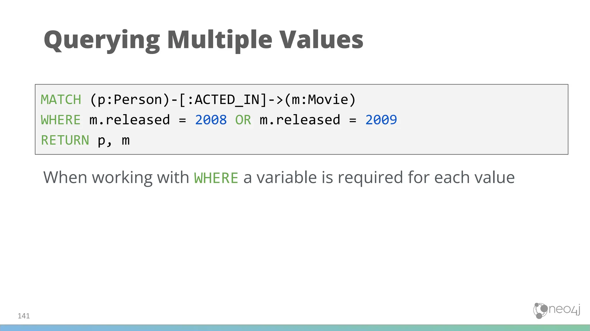 Querying Multiple Values
MATCH (p:Person)-[:ACTED_IN]->(m:Movie)
WHERE m.released = 2008 OR m.released = 2009
RETURN p, m
When working with WHERE a variable is required for each value
141
 