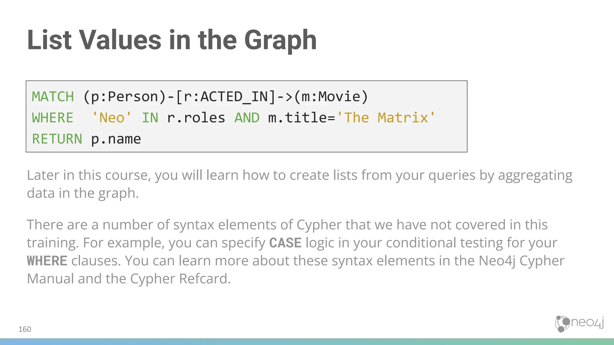 List Values in the Graph
Later in this course, you will learn how to create lists from your queries by aggregating
data in the graph.
There are a number of syntax elements of Cypher that we have not covered in this
training. For example, you can specify CASE logic in your conditional testing for your
WHERE clauses. You can learn more about these syntax elements in the Neo4j Cypher
Manual and the Cypher Refcard.
MATCH (p:Person)-[r:ACTED_IN]->(m:Movie)
WHERE 'Neo' IN r.roles AND m.title='The Matrix'
RETURN p.name
160
 