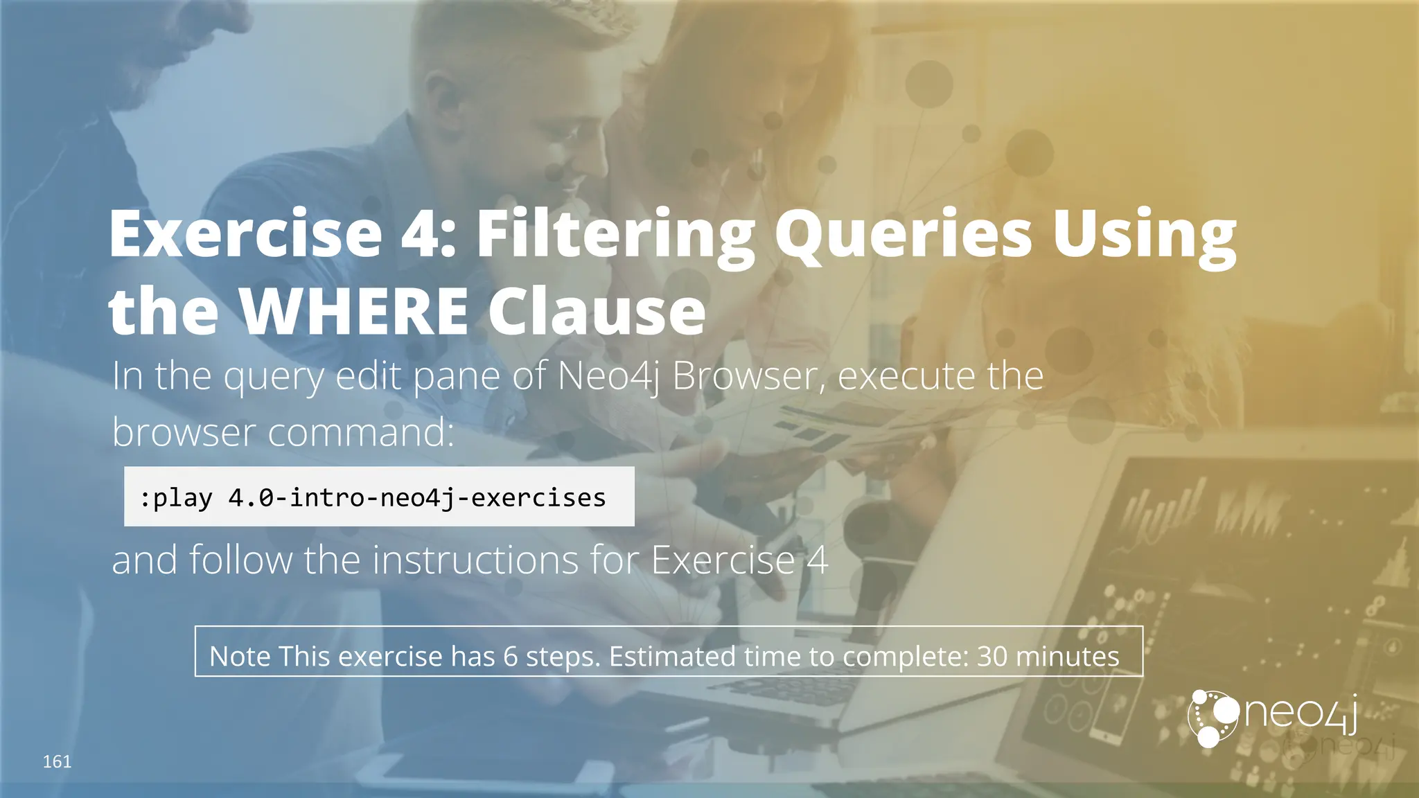 Exercise 4: Filtering Queries Using
the WHERE Clause
In the query edit pane of Neo4j Browser, execute the
browser command:
and follow the instructions for Exercise 4
:play 4.0-intro-neo4j-exercises
Note This exercise has 6 steps. Estimated time to complete: 30 minutes
161
 