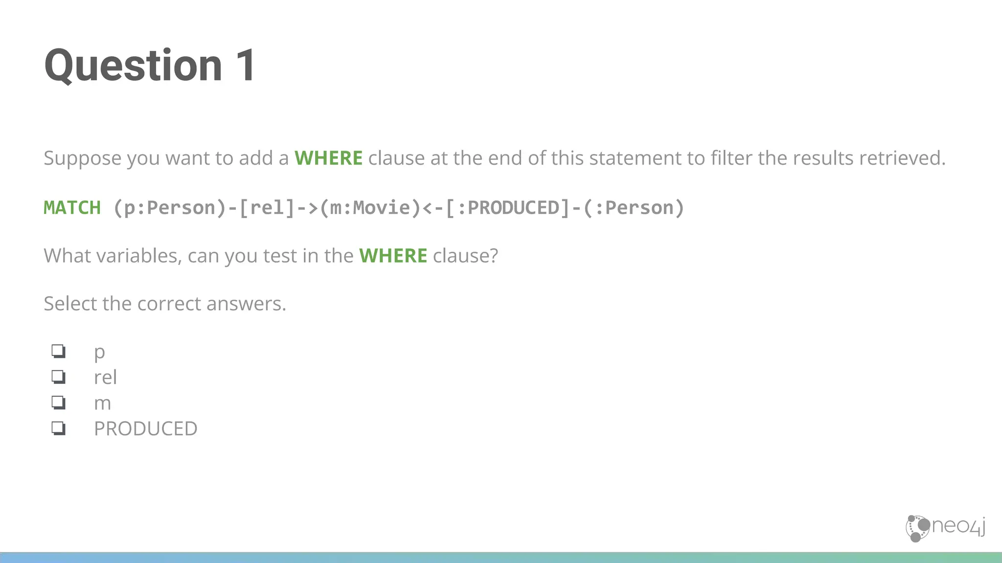 Question 1
Suppose you want to add a WHERE clause at the end of this statement to ﬁlter the results retrieved.
MATCH (p:Person)-[rel]->(m:Movie)<-[:PRODUCED]-(:Person)
What variables, can you test in the WHERE clause?
Select the correct answers.
❏ p
❏ rel
❏ m
❏ PRODUCED
 