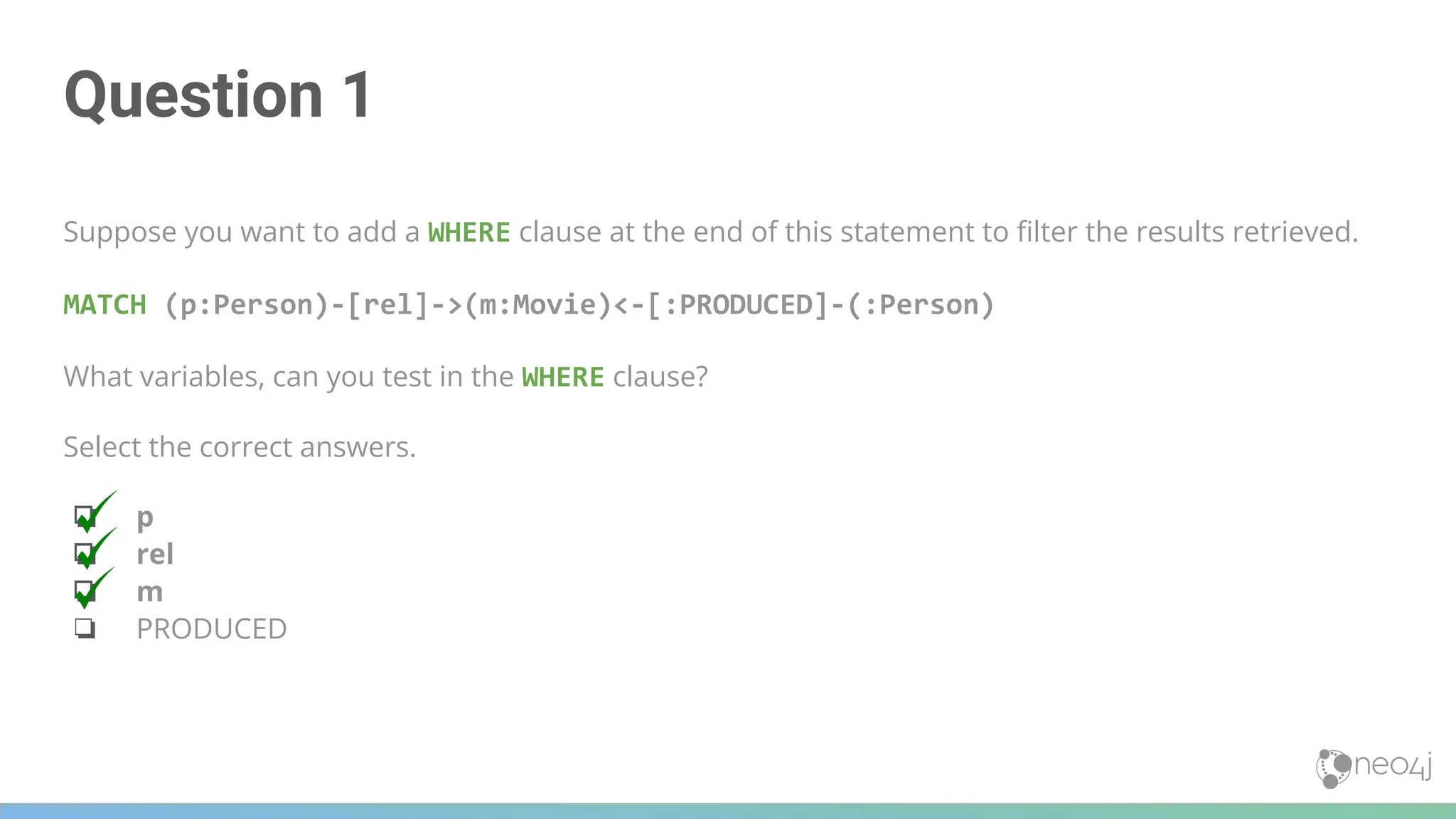 Question 1
Suppose you want to add a WHERE clause at the end of this statement to ﬁlter the results retrieved.
MATCH (p:Person)-[rel]->(m:Movie)<-[:PRODUCED]-(:Person)
What variables, can you test in the WHERE clause?
Select the correct answers.
❏ p
❏ rel
❏ m
❏ PRODUCED
 