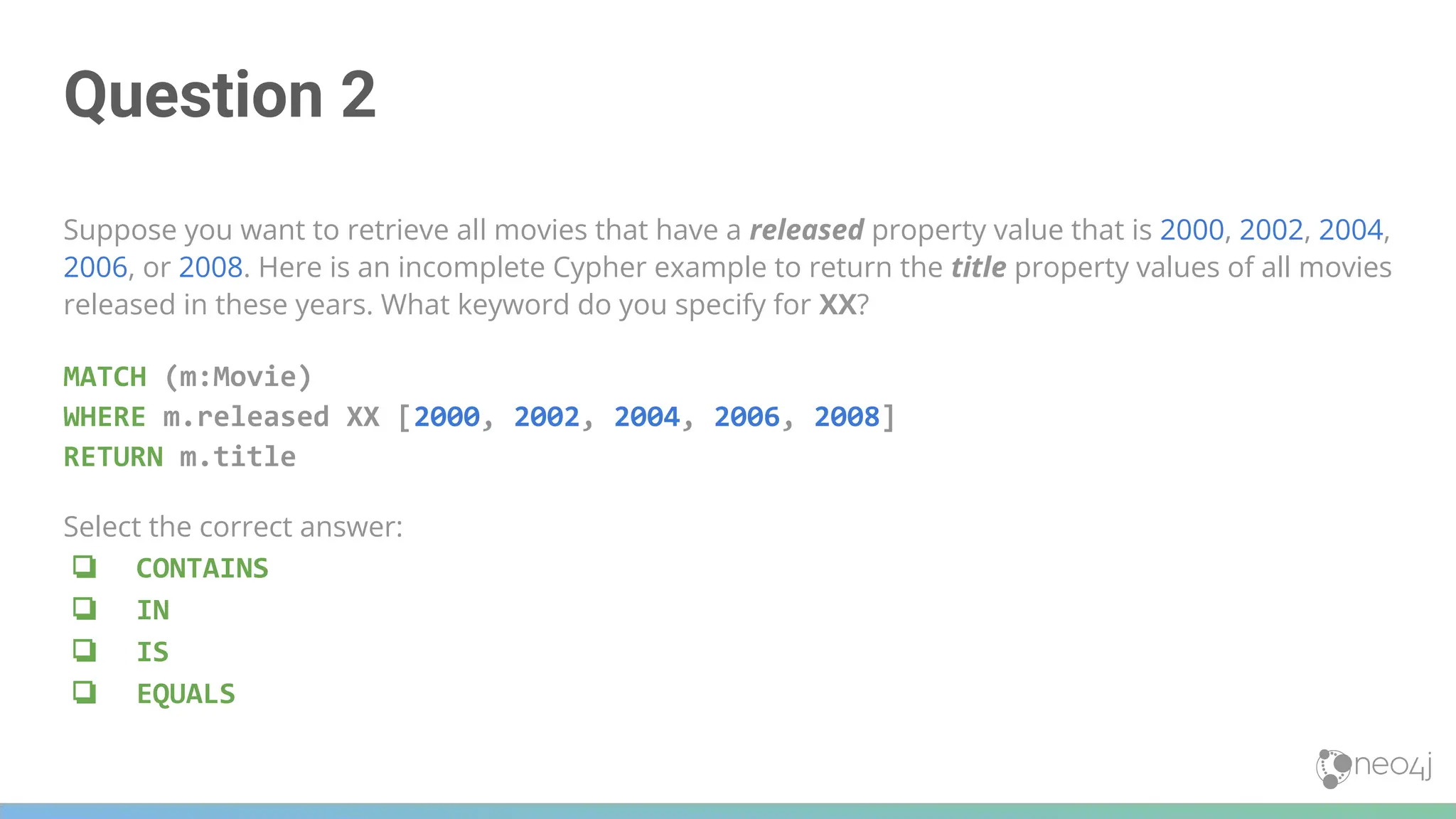Question 2
Suppose you want to retrieve all movies that have a released property value that is 2000, 2002, 2004,
2006, or 2008. Here is an incomplete Cypher example to return the title property values of all movies
released in these years. What keyword do you specify for XX?
MATCH (m:Movie)
WHERE m.released XX [2000, 2002, 2004, 2006, 2008]
RETURN m.title
Select the correct answer:
❏ CONTAINS
❏ IN
❏ IS
❏ EQUALS
 