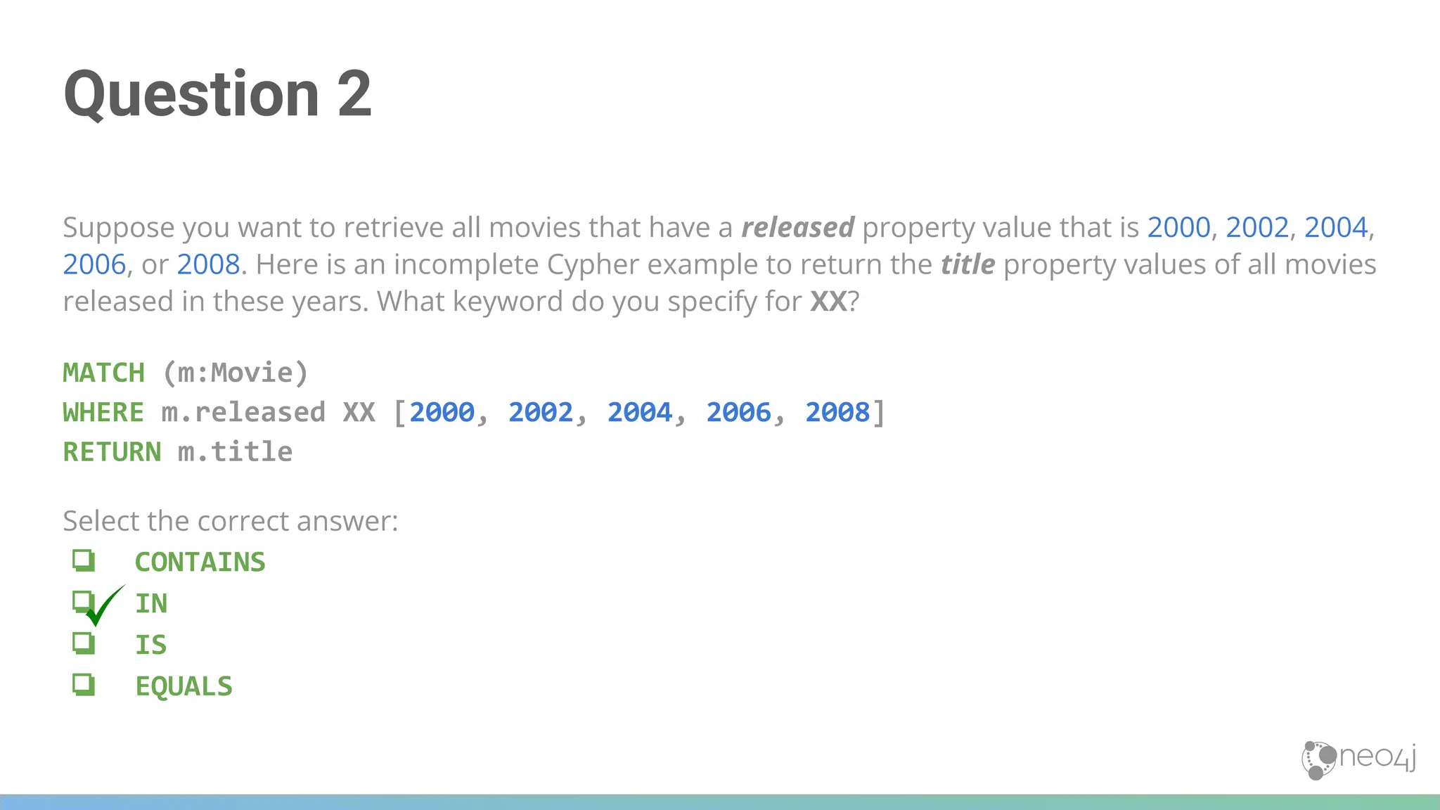 Question 2
Suppose you want to retrieve all movies that have a released property value that is 2000, 2002, 2004,
2006, or 2008. Here is an incomplete Cypher example to return the title property values of all movies
released in these years. What keyword do you specify for XX?
MATCH (m:Movie)
WHERE m.released XX [2000, 2002, 2004, 2006, 2008]
RETURN m.title
Select the correct answer:
❏ CONTAINS
❏ IN
❏ IS
❏ EQUALS
 
