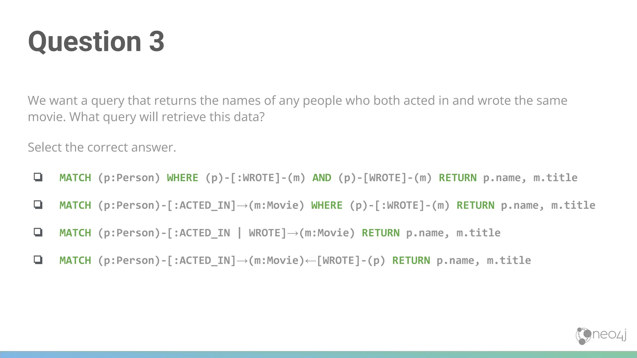 Question 3
We want a query that returns the names of any people who both acted in and wrote the same
movie. What query will retrieve this data?
Select the correct answer.
❏ MATCH (p:Person) WHERE (p)-[:WROTE]-(m) AND (p)-[WROTE]-(m) RETURN p.name, m.title
❏ MATCH (p:Person)-[:ACTED_IN]→(m:Movie) WHERE (p)-[:WROTE]-(m) RETURN p.name, m.title
❏ MATCH (p:Person)-[:ACTED_IN | WROTE]→(m:Movie) RETURN p.name, m.title
❏ MATCH (p:Person)-[:ACTED_IN]→(m:Movie)←[WROTE]-(p) RETURN p.name, m.title
 