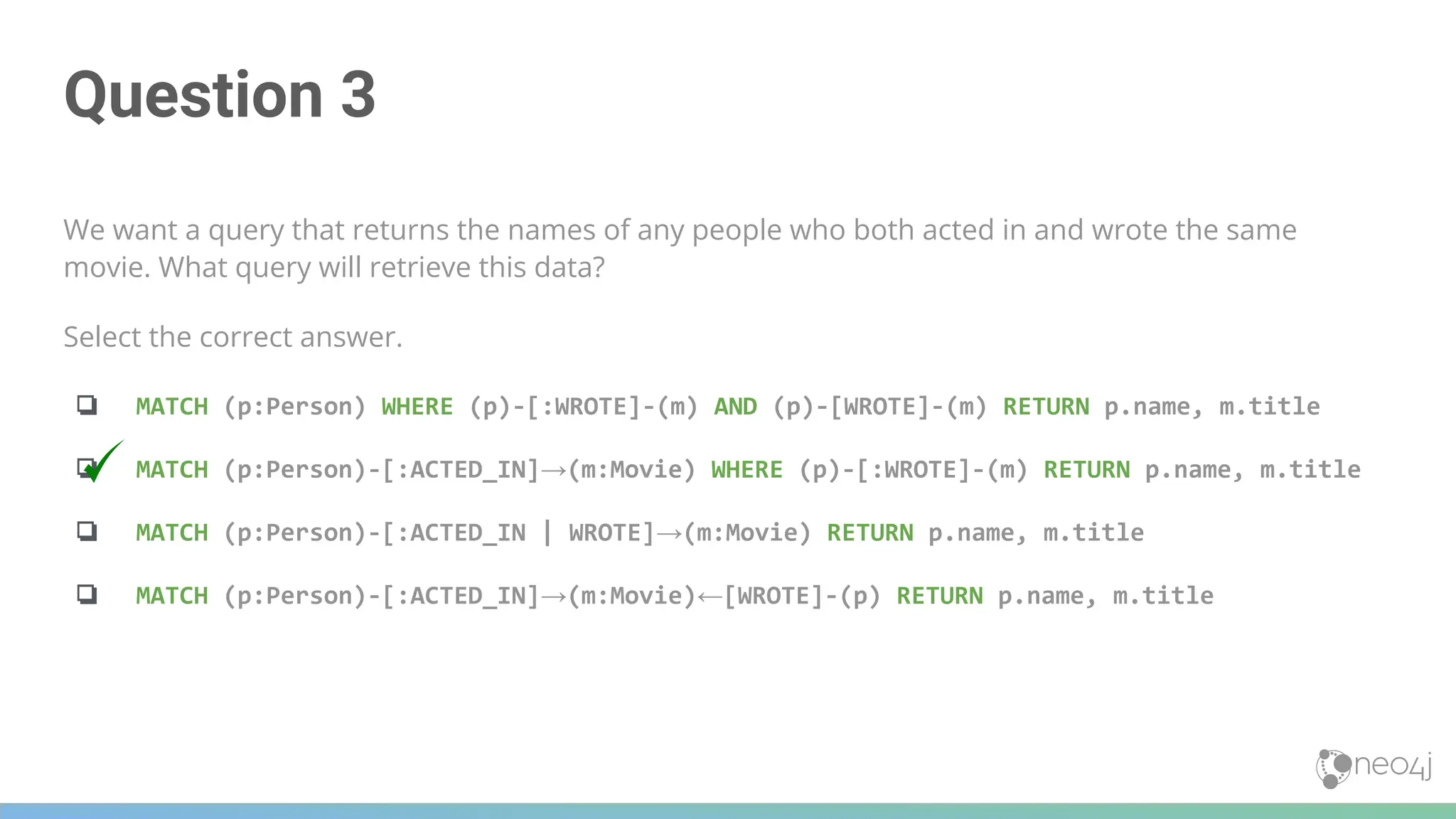 Question 3
We want a query that returns the names of any people who both acted in and wrote the same
movie. What query will retrieve this data?
Select the correct answer.
❏ MATCH (p:Person) WHERE (p)-[:WROTE]-(m) AND (p)-[WROTE]-(m) RETURN p.name, m.title
❏ MATCH (p:Person)-[:ACTED_IN]→(m:Movie) WHERE (p)-[:WROTE]-(m) RETURN p.name, m.title
❏ MATCH (p:Person)-[:ACTED_IN | WROTE]→(m:Movie) RETURN p.name, m.title
❏ MATCH (p:Person)-[:ACTED_IN]→(m:Movie)←[WROTE]-(p) RETURN p.name, m.title
 