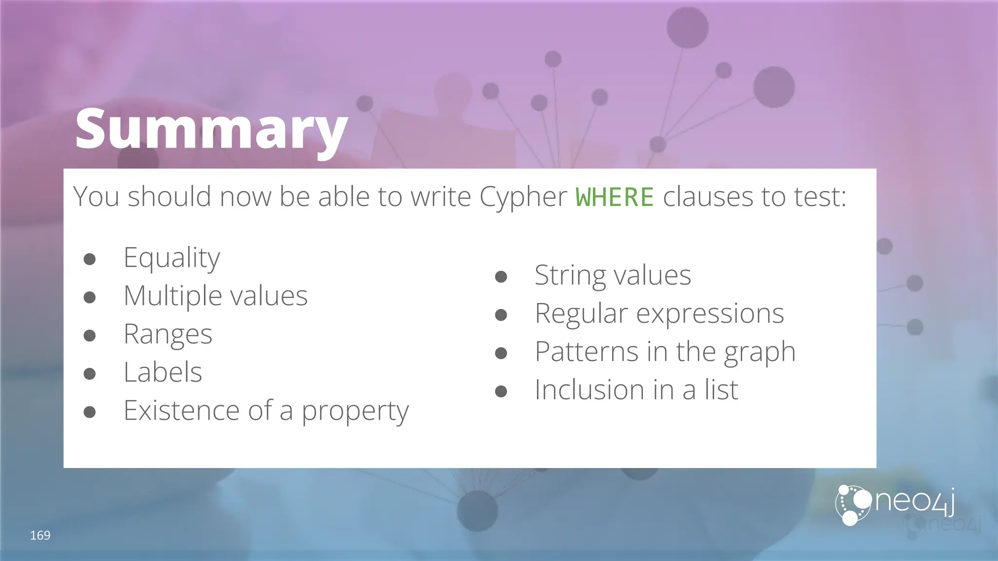 Summary
You should now be able to write Cypher WHERE clauses to test:
● Equality
● Multiple values
● Ranges
● Labels
● Existence of a property
169
● String values
● Regular expressions
● Patterns in the graph
● Inclusion in a list
 