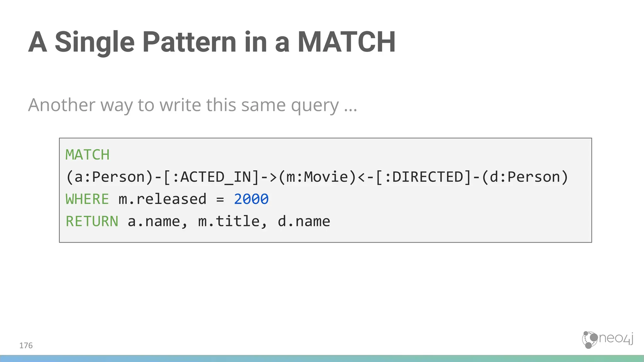 A Single Pattern in a MATCH
Another way to write this same query ...
MATCH
(a:Person)-[:ACTED_IN]->(m:Movie)<-[:DIRECTED]-(d:Person)
WHERE m.released = 2000
RETURN a.name, m.title, d.name
176
 