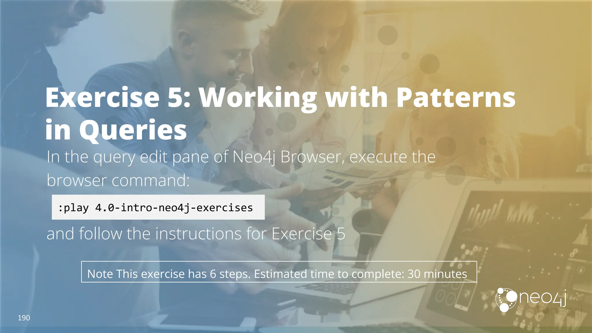 Exercise 5: Working with Patterns
in Queries
In the query edit pane of Neo4j Browser, execute the
browser command:
and follow the instructions for Exercise 5
:play 4.0-intro-neo4j-exercises
Note This exercise has 6 steps. Estimated time to complete: 30 minutes
190
 