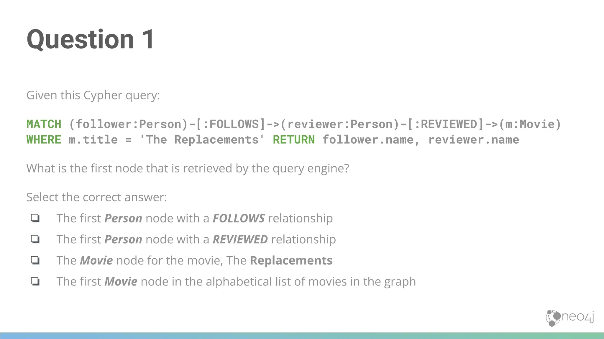 Question 1
Given this Cypher query:
MATCH (follower:Person)-[:FOLLOWS]->(reviewer:Person)-[:REVIEWED]->(m:Movie)
WHERE m.title = 'The Replacements' RETURN follower.name, reviewer.name
What is the ﬁrst node that is retrieved by the query engine?
Select the correct answer:
❏ The ﬁrst Person node with a FOLLOWS relationship
❏ The ﬁrst Person node with a REVIEWED relationship
❏ The Movie node for the movie, The Replacements
❏ The ﬁrst Movie node in the alphabetical list of movies in the graph
 