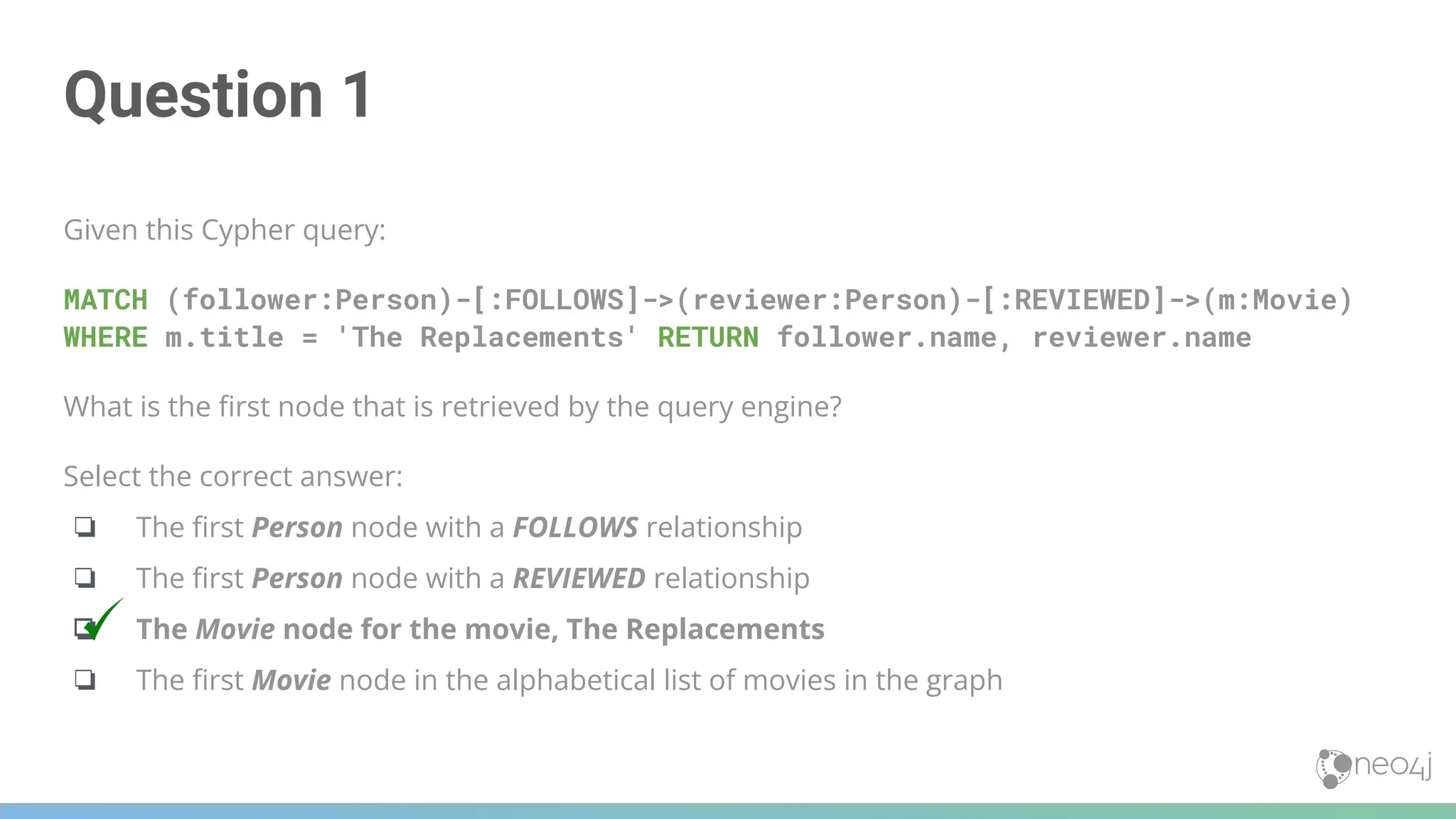 Question 1
Given this Cypher query:
MATCH (follower:Person)-[:FOLLOWS]->(reviewer:Person)-[:REVIEWED]->(m:Movie)
WHERE m.title = 'The Replacements' RETURN follower.name, reviewer.name
What is the ﬁrst node that is retrieved by the query engine?
Select the correct answer:
❏ The ﬁrst Person node with a FOLLOWS relationship
❏ The ﬁrst Person node with a REVIEWED relationship
❏ The Movie node for the movie, The Replacements
❏ The ﬁrst Movie node in the alphabetical list of movies in the graph
 