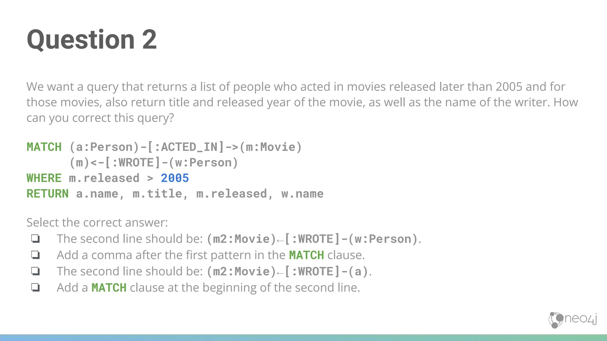 Question 2
We want a query that returns a list of people who acted in movies released later than 2005 and for
those movies, also return title and released year of the movie, as well as the name of the writer. How
can you correct this query?
MATCH (a:Person)-[:ACTED_IN]->(m:Movie)
(m)<-[:WROTE]-(w:Person)
WHERE m.released > 2005
RETURN a.name, m.title, m.released, w.name
Select the correct answer:
❏ The second line should be: (m2:Movie)←[:WROTE]-(w:Person).
❏ Add a comma after the ﬁrst pattern in the MATCH clause.
❏ The second line should be: (m2:Movie)←[:WROTE]-(a).
❏ Add a MATCH clause at the beginning of the second line.
 