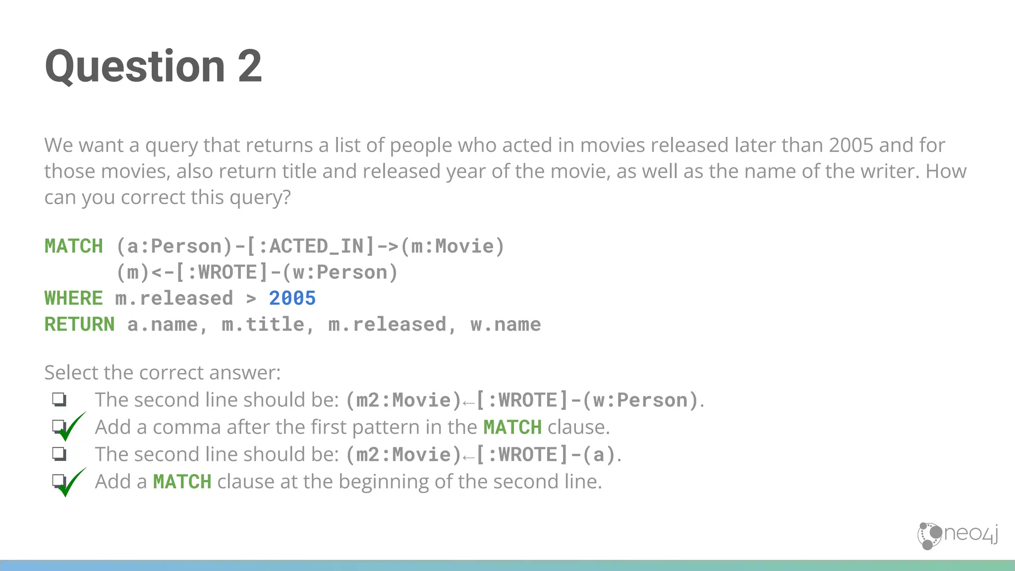 Question 2
We want a query that returns a list of people who acted in movies released later than 2005 and for
those movies, also return title and released year of the movie, as well as the name of the writer. How
can you correct this query?
MATCH (a:Person)-[:ACTED_IN]->(m:Movie)
(m)<-[:WROTE]-(w:Person)
WHERE m.released > 2005
RETURN a.name, m.title, m.released, w.name
Select the correct answer:
❏ The second line should be: (m2:Movie)←[:WROTE]-(w:Person).
❏ Add a comma after the ﬁrst pattern in the MATCH clause.
❏ The second line should be: (m2:Movie)←[:WROTE]-(a).
❏ Add a MATCH clause at the beginning of the second line.
 