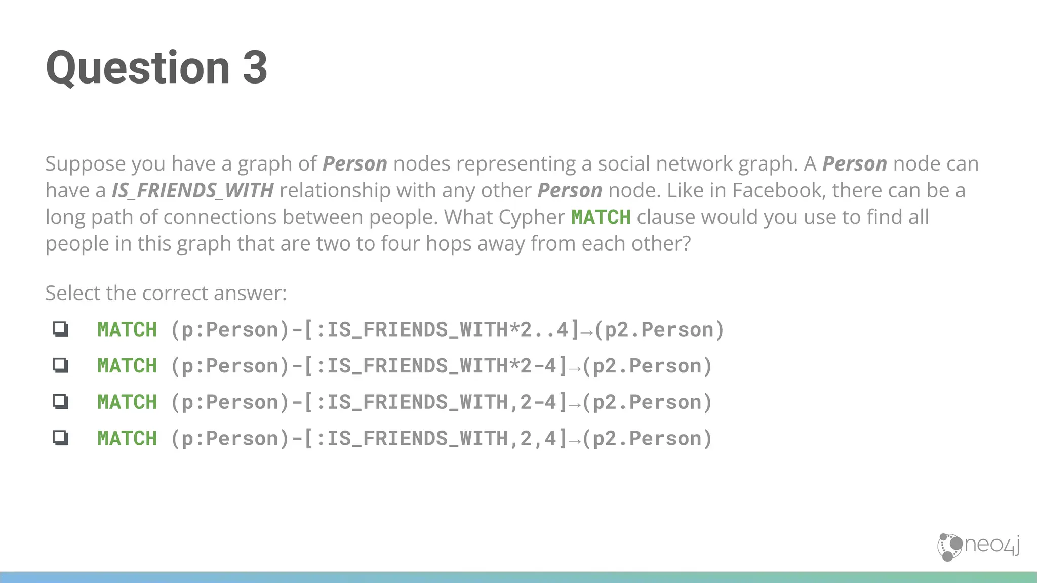 Question 3
Suppose you have a graph of Person nodes representing a social network graph. A Person node can
have a IS_FRIENDS_WITH relationship with any other Person node. Like in Facebook, there can be a
long path of connections between people. What Cypher MATCH clause would you use to ﬁnd all
people in this graph that are two to four hops away from each other?
Select the correct answer:
❏ MATCH (p:Person)-[:IS_FRIENDS_WITH*2..4]→(p2.Person)
❏ MATCH (p:Person)-[:IS_FRIENDS_WITH*2-4]→(p2.Person)
❏ MATCH (p:Person)-[:IS_FRIENDS_WITH,2-4]→(p2.Person)
❏ MATCH (p:Person)-[:IS_FRIENDS_WITH,2,4]→(p2.Person)
 