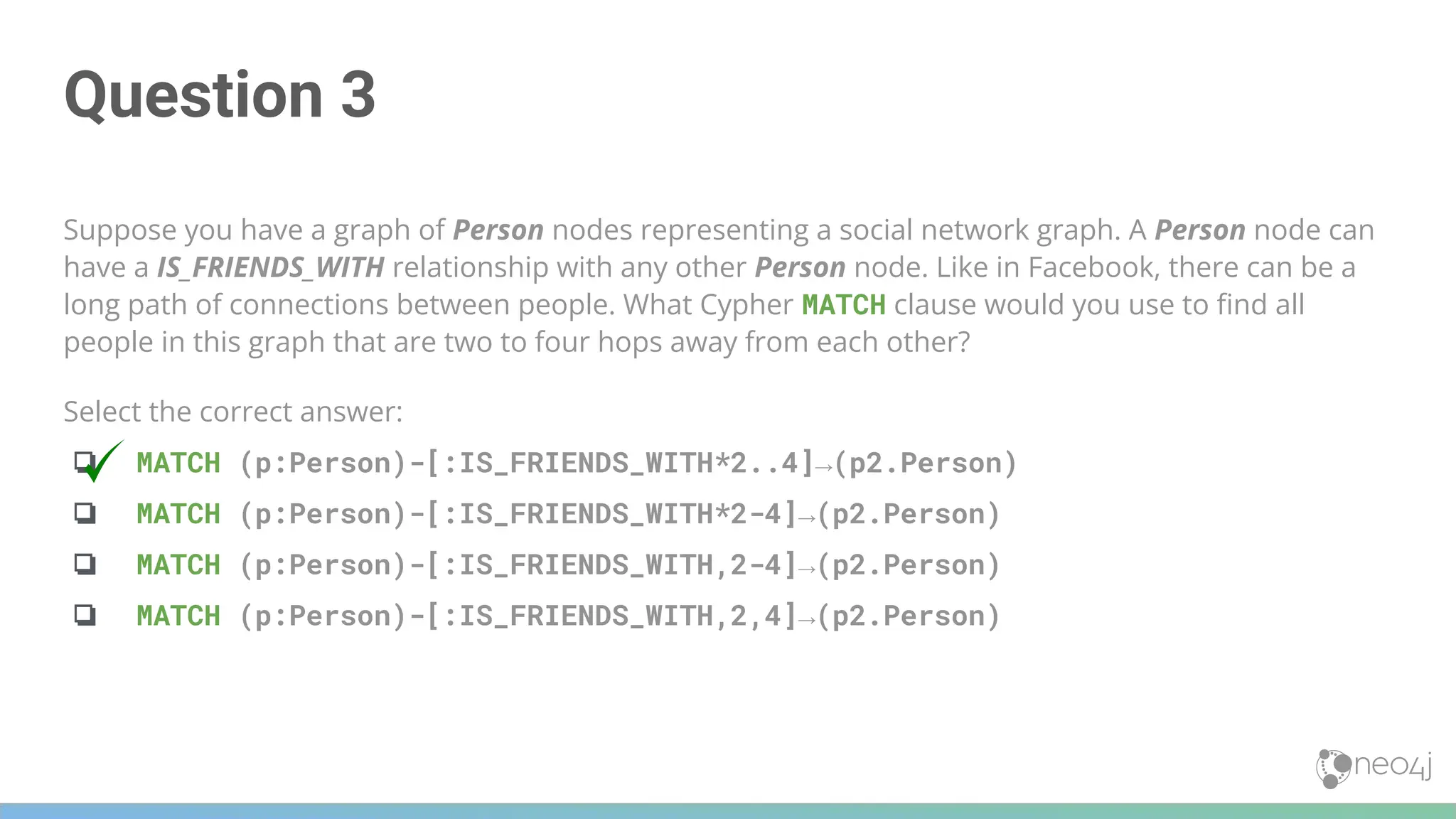 Question 3
Suppose you have a graph of Person nodes representing a social network graph. A Person node can
have a IS_FRIENDS_WITH relationship with any other Person node. Like in Facebook, there can be a
long path of connections between people. What Cypher MATCH clause would you use to ﬁnd all
people in this graph that are two to four hops away from each other?
Select the correct answer:
❏ MATCH (p:Person)-[:IS_FRIENDS_WITH*2..4]→(p2.Person)
❏ MATCH (p:Person)-[:IS_FRIENDS_WITH*2-4]→(p2.Person)
❏ MATCH (p:Person)-[:IS_FRIENDS_WITH,2-4]→(p2.Person)
❏ MATCH (p:Person)-[:IS_FRIENDS_WITH,2,4]→(p2.Person)
 