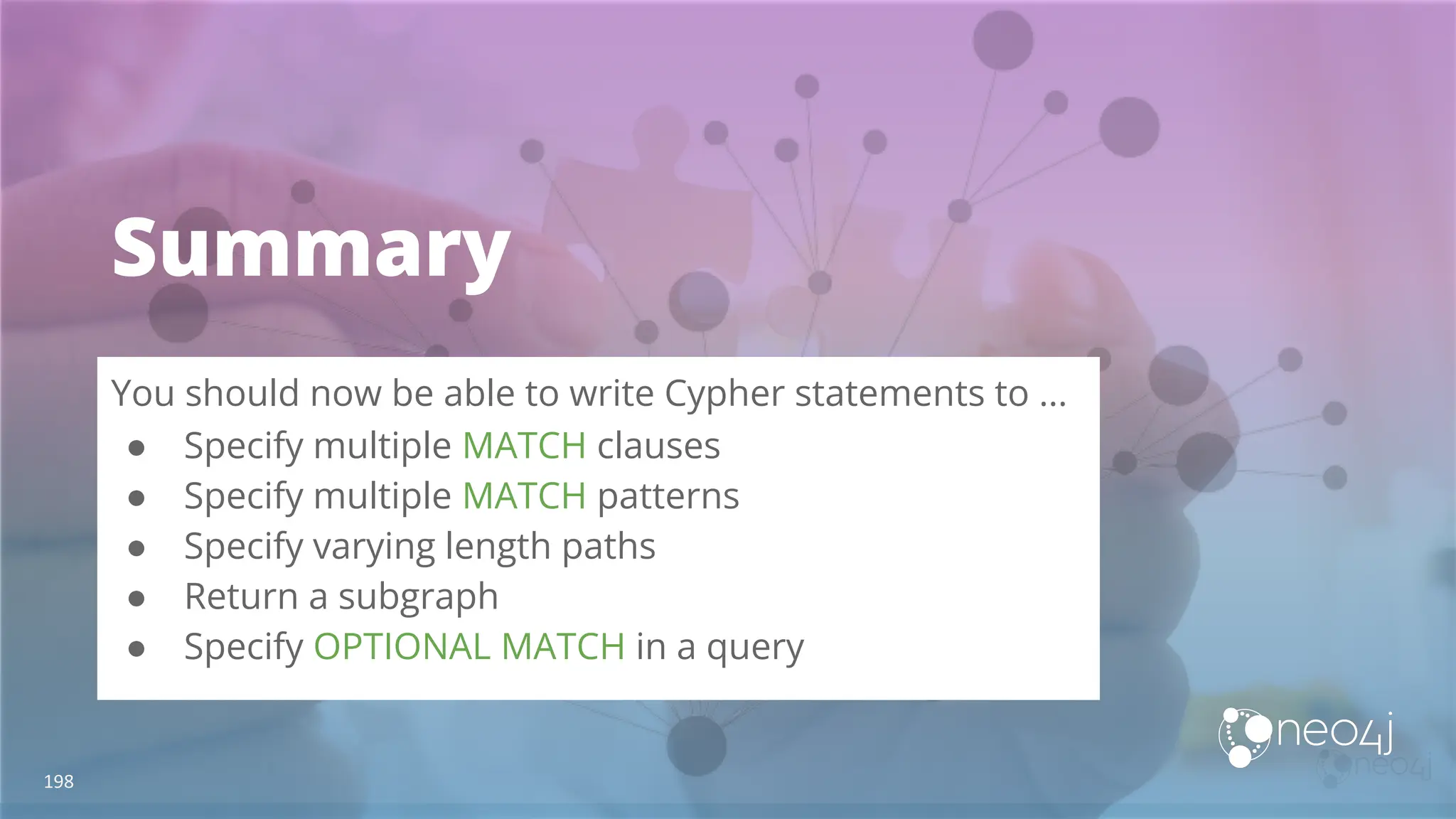 Summary
You should now be able to write Cypher statements to ...
● Specify multiple MATCH clauses
● Specify multiple MATCH patterns
● Specify varying length paths
● Return a subgraph
● Specify OPTIONAL MATCH in a query
198
 