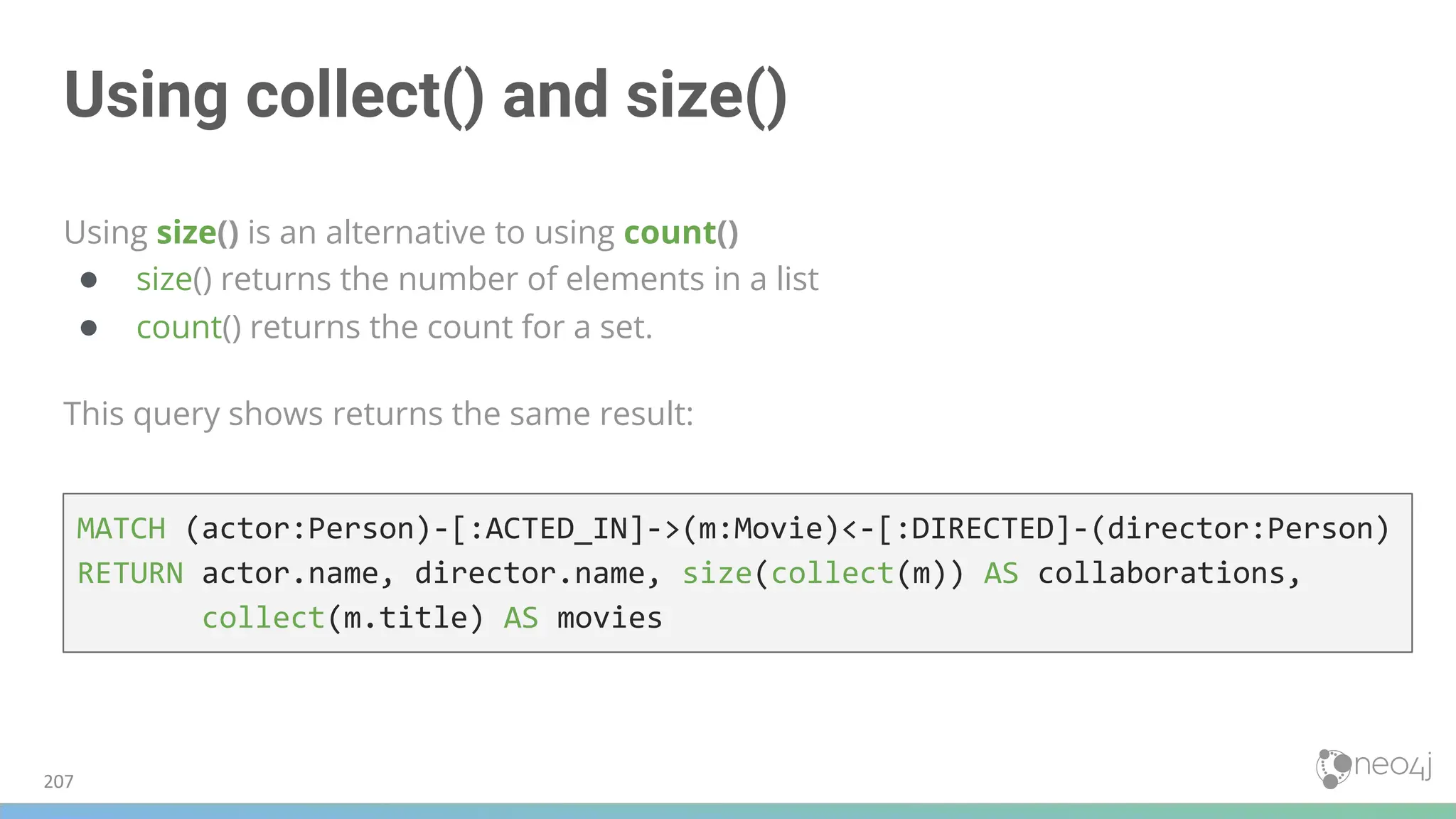 Using collect() and size()
Using size() is an alternative to using count()
● size() returns the number of elements in a list
● count() returns the count for a set.
This query shows returns the same result:
MATCH (actor:Person)-[:ACTED_IN]->(m:Movie)<-[:DIRECTED]-(director:Person)
RETURN actor.name, director.name, size(collect(m)) AS collaborations,
collect(m.title) AS movies
207
 