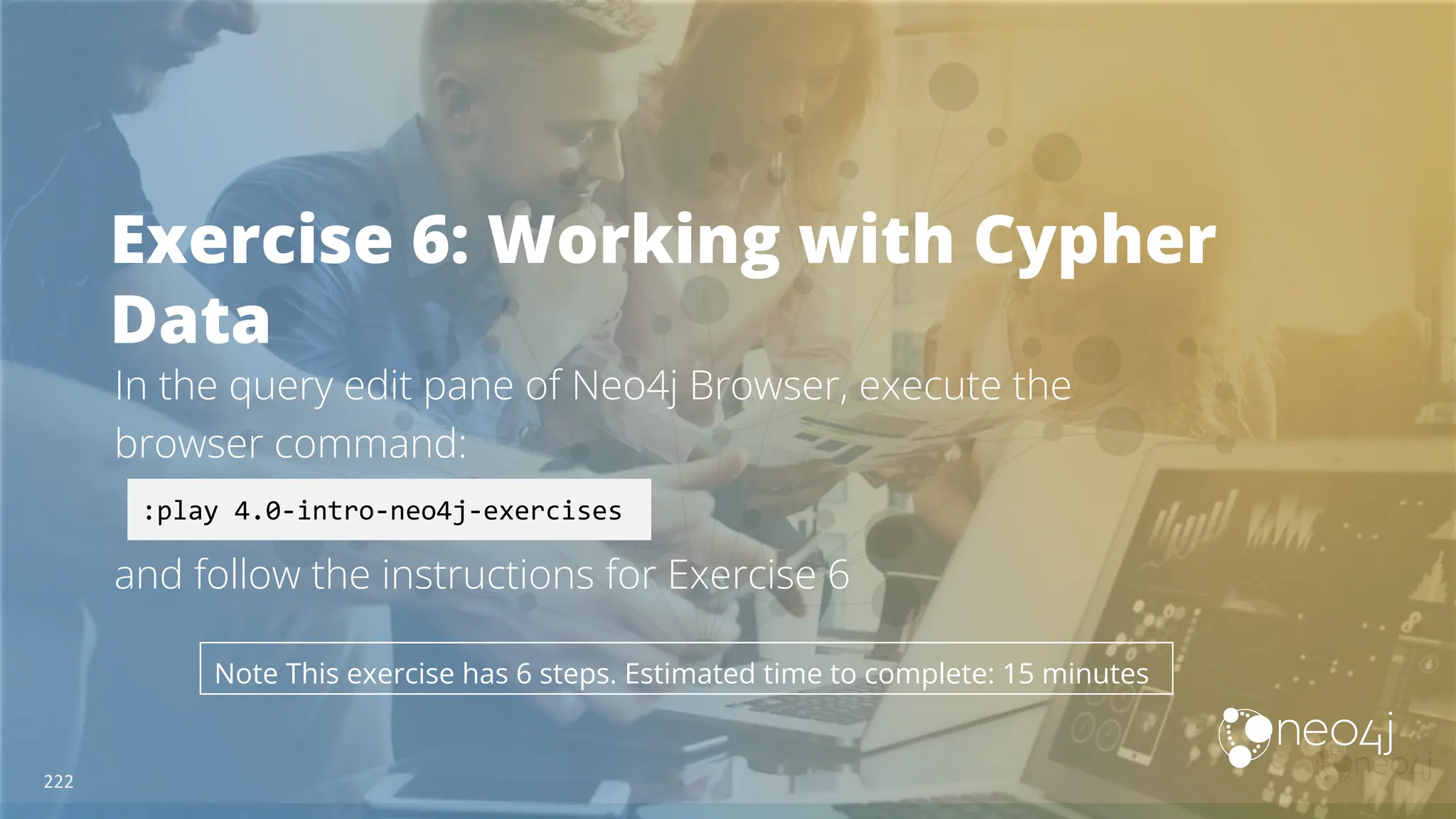 Exercise 6: Working with Cypher
Data
In the query edit pane of Neo4j Browser, execute the
browser command:
and follow the instructions for Exercise 6
:play 4.0-intro-neo4j-exercises
Note This exercise has 6 steps. Estimated time to complete: 15 minutes
222
 