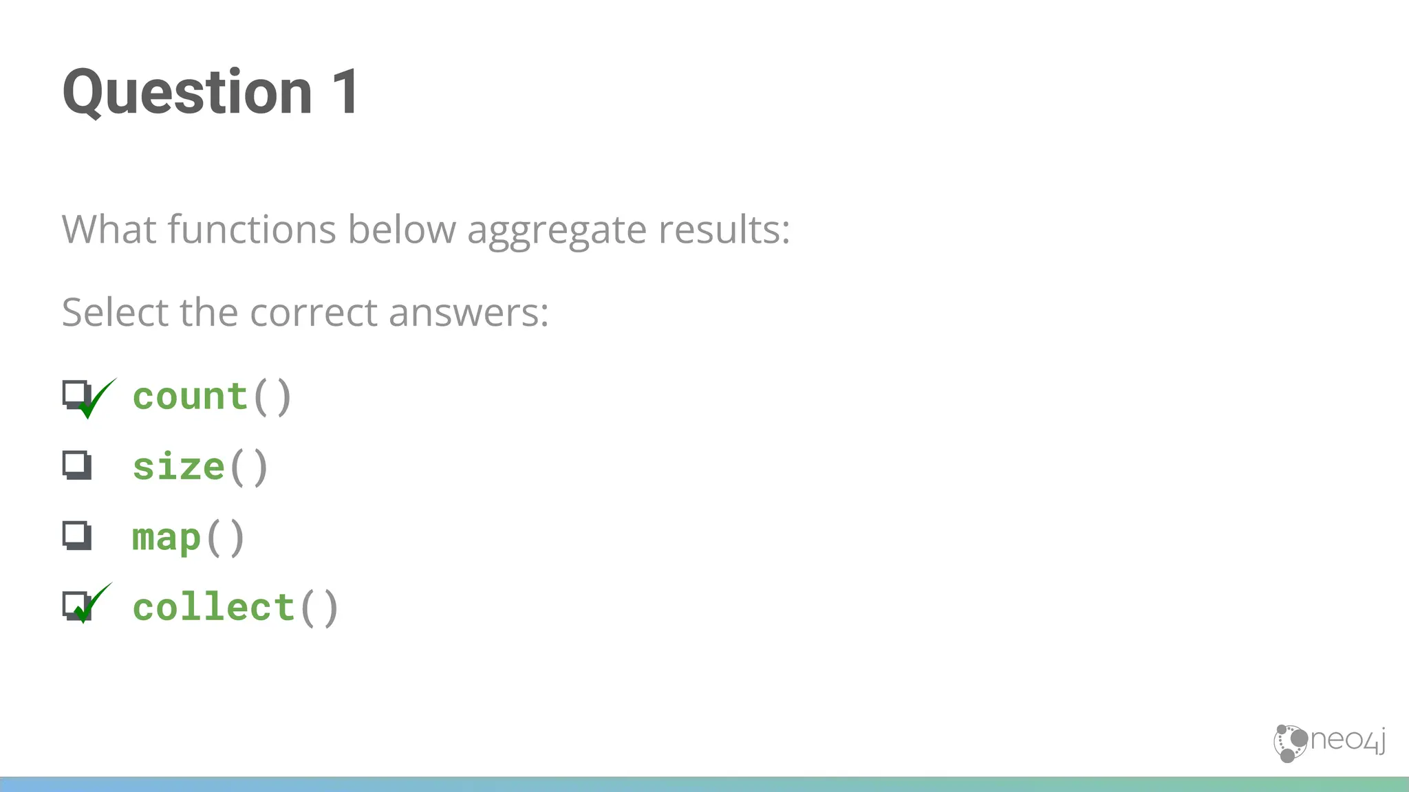 Question 1
What functions below aggregate results:
Select the correct answers:
❏ count()
❏ size()
❏ map()
❏ collect()
 