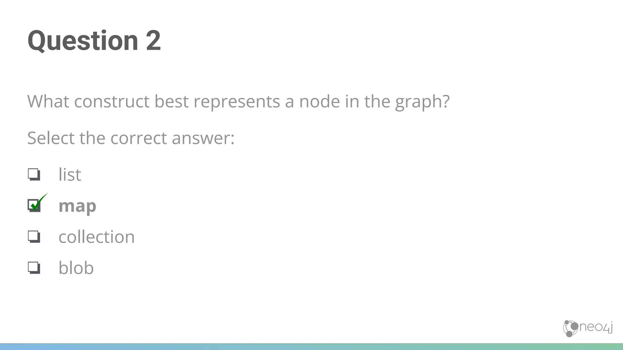Question 2
What construct best represents a node in the graph?
Select the correct answer:
❏ list
❏ map
❏ collection
❏ blob
 