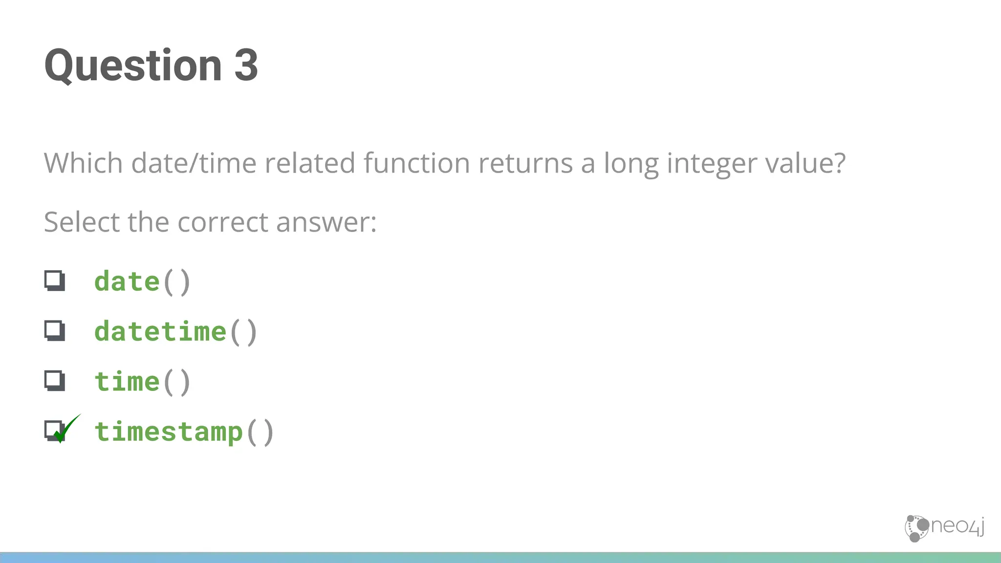 Question 3
Which date/time related function returns a long integer value?
Select the correct answer:
❏ date()
❏ datetime()
❏ time()
❏ timestamp()
 