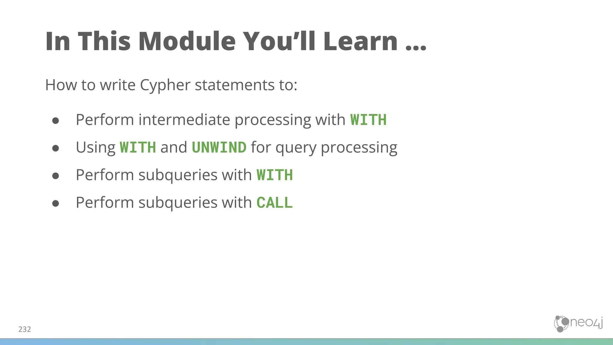 In This Module You’ll Learn ...
How to write Cypher statements to:
● Perform intermediate processing with WITH
● Using WITH and UNWIND for query processing
● Perform subqueries with WITH
● Perform subqueries with CALL
232
 