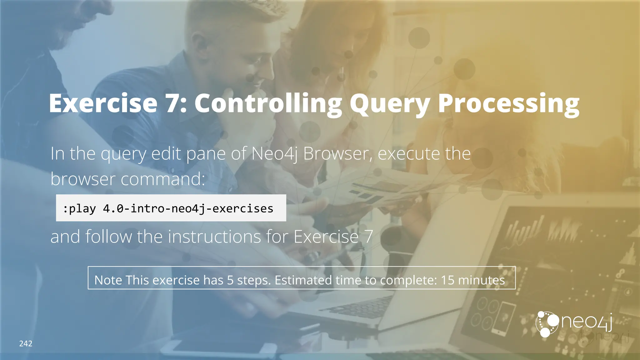 Exercise 7: Controlling Query Processing
In the query edit pane of Neo4j Browser, execute the
browser command:
and follow the instructions for Exercise 7
:play 4.0-intro-neo4j-exercises
Note This exercise has 5 steps. Estimated time to complete: 15 minutes
242
 