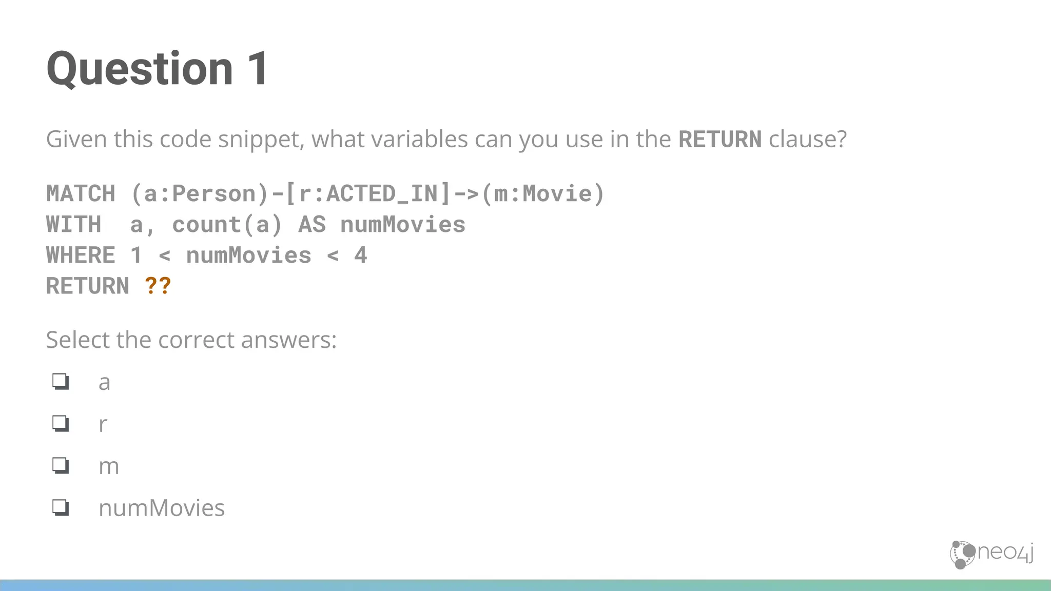 Question 1
Given this code snippet, what variables can you use in the RETURN clause?
MATCH (a:Person)-[r:ACTED_IN]->(m:Movie)
WITH a, count(a) AS numMovies
WHERE 1 < numMovies < 4
RETURN ??
Select the correct answers:
❏ a
❏ r
❏ m
❏ numMovies
 