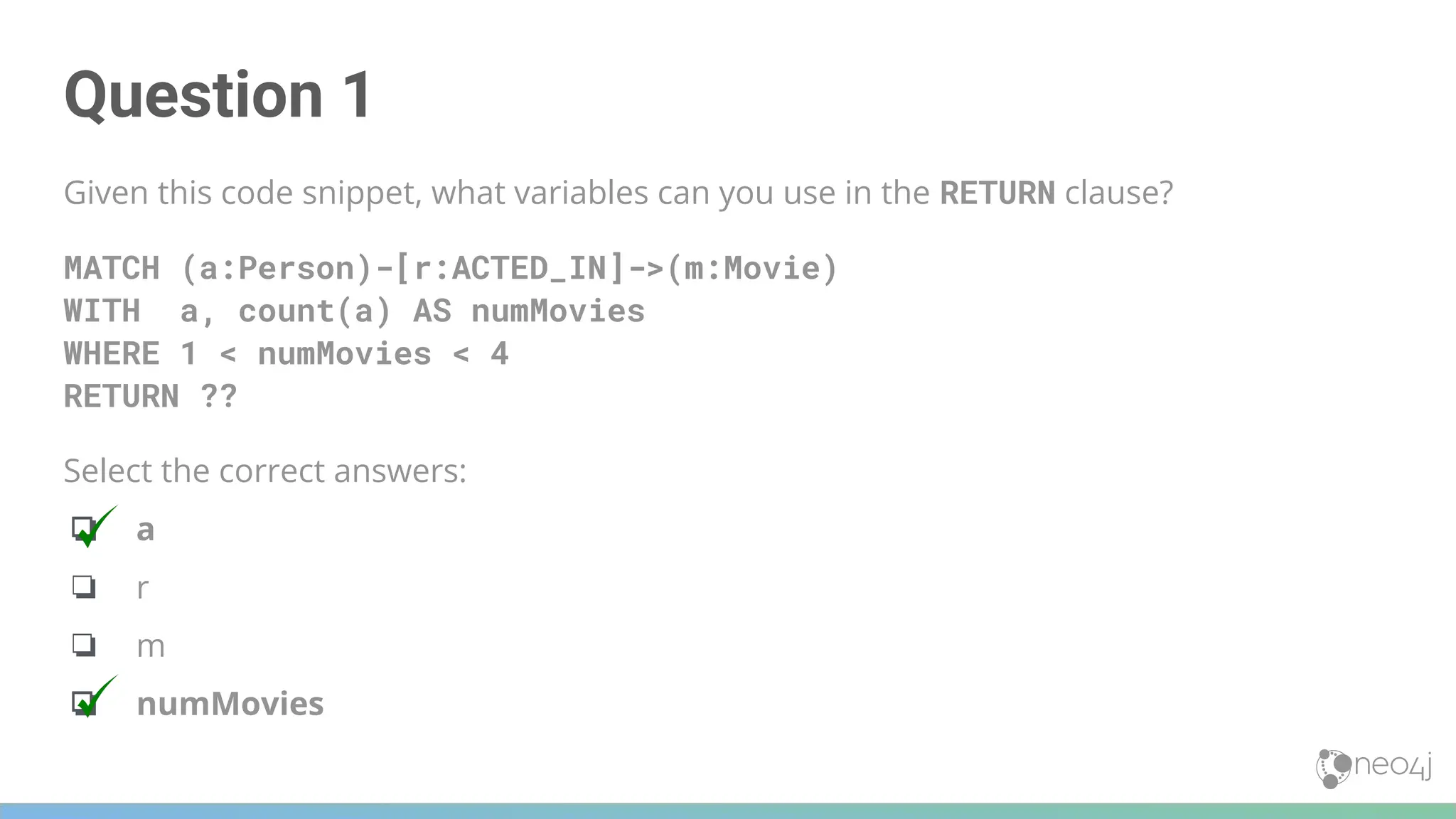 Question 1
Given this code snippet, what variables can you use in the RETURN clause?
MATCH (a:Person)-[r:ACTED_IN]->(m:Movie)
WITH a, count(a) AS numMovies
WHERE 1 < numMovies < 4
RETURN ??
Select the correct answers:
❏ a
❏ r
❏ m
❏ numMovies
 
