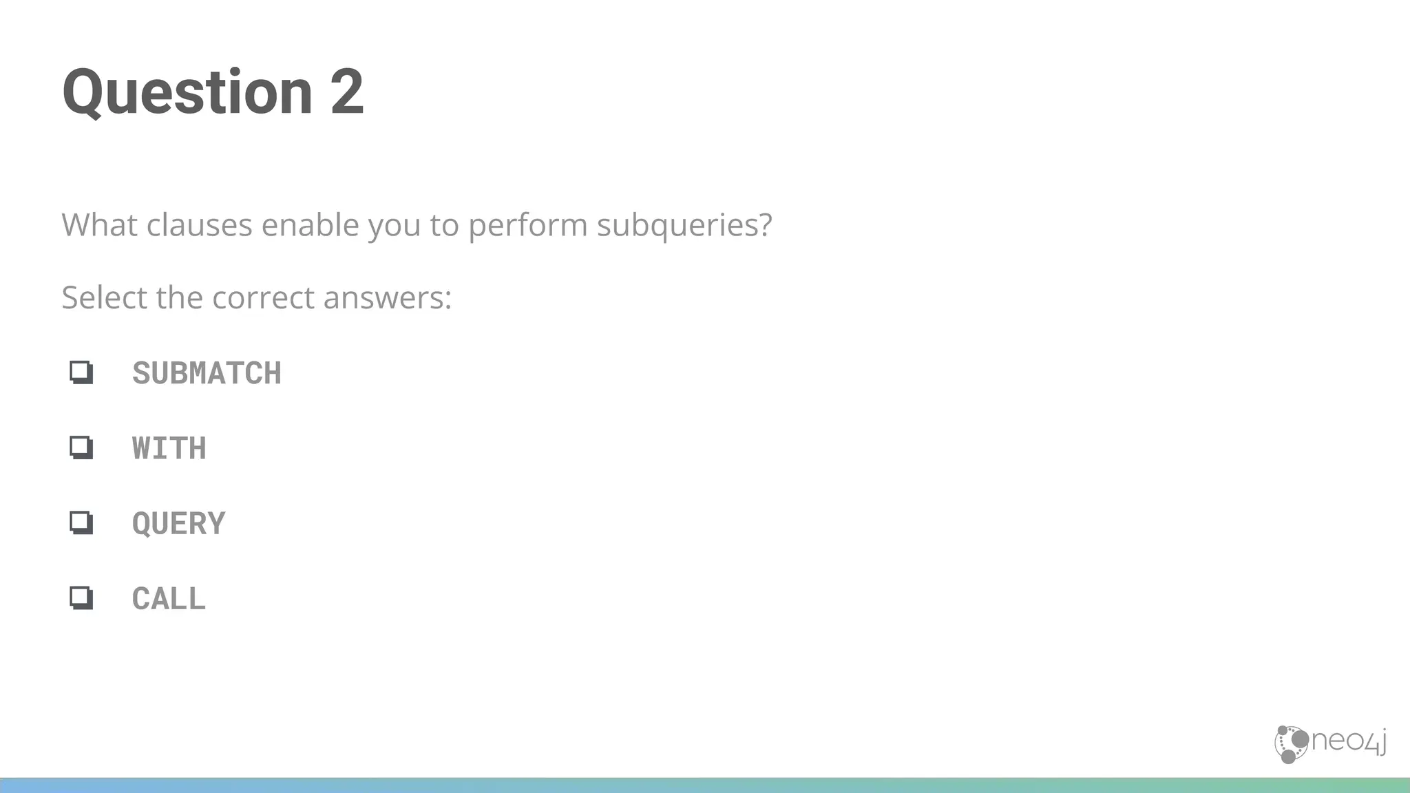 Question 2
What clauses enable you to perform subqueries?
Select the correct answers:
❏ SUBMATCH
❏ WITH
❏ QUERY
❏ CALL
 