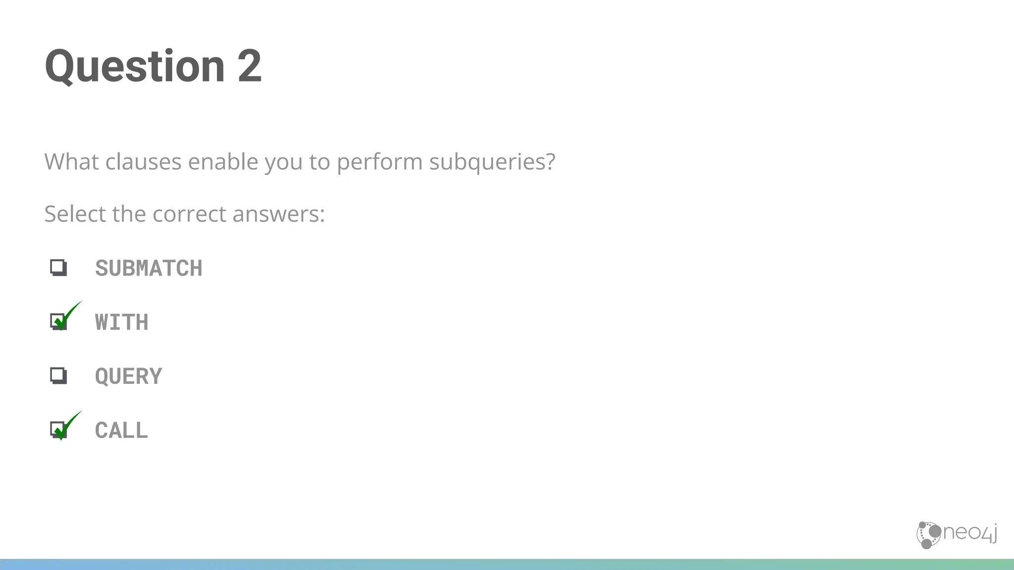 Question 2
What clauses enable you to perform subqueries?
Select the correct answers:
❏ SUBMATCH
❏ WITH
❏ QUERY
❏ CALL
 
