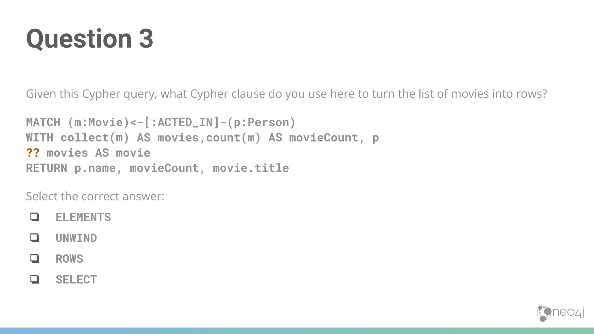 Question 3
Given this Cypher query, what Cypher clause do you use here to turn the list of movies into rows?
MATCH (m:Movie)<-[:ACTED_IN]-(p:Person)
WITH collect(m) AS movies,count(m) AS movieCount, p
?? movies AS movie
RETURN p.name, movieCount, movie.title
Select the correct answer:
❏ ELEMENTS
❏ UNWIND
❏ ROWS
❏ SELECT
 