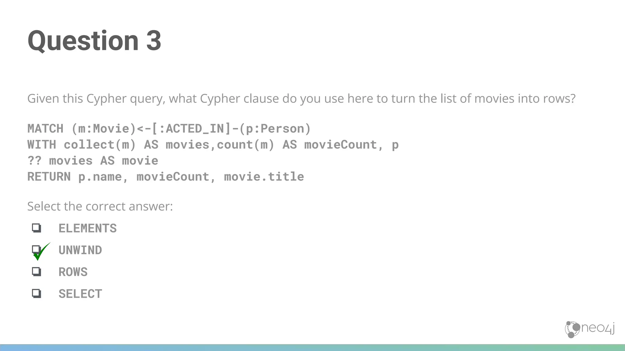 Question 3
Given this Cypher query, what Cypher clause do you use here to turn the list of movies into rows?
MATCH (m:Movie)<-[:ACTED_IN]-(p:Person)
WITH collect(m) AS movies,count(m) AS movieCount, p
?? movies AS movie
RETURN p.name, movieCount, movie.title
Select the correct answer:
❏ ELEMENTS
❏ UNWIND
❏ ROWS
❏ SELECT
 