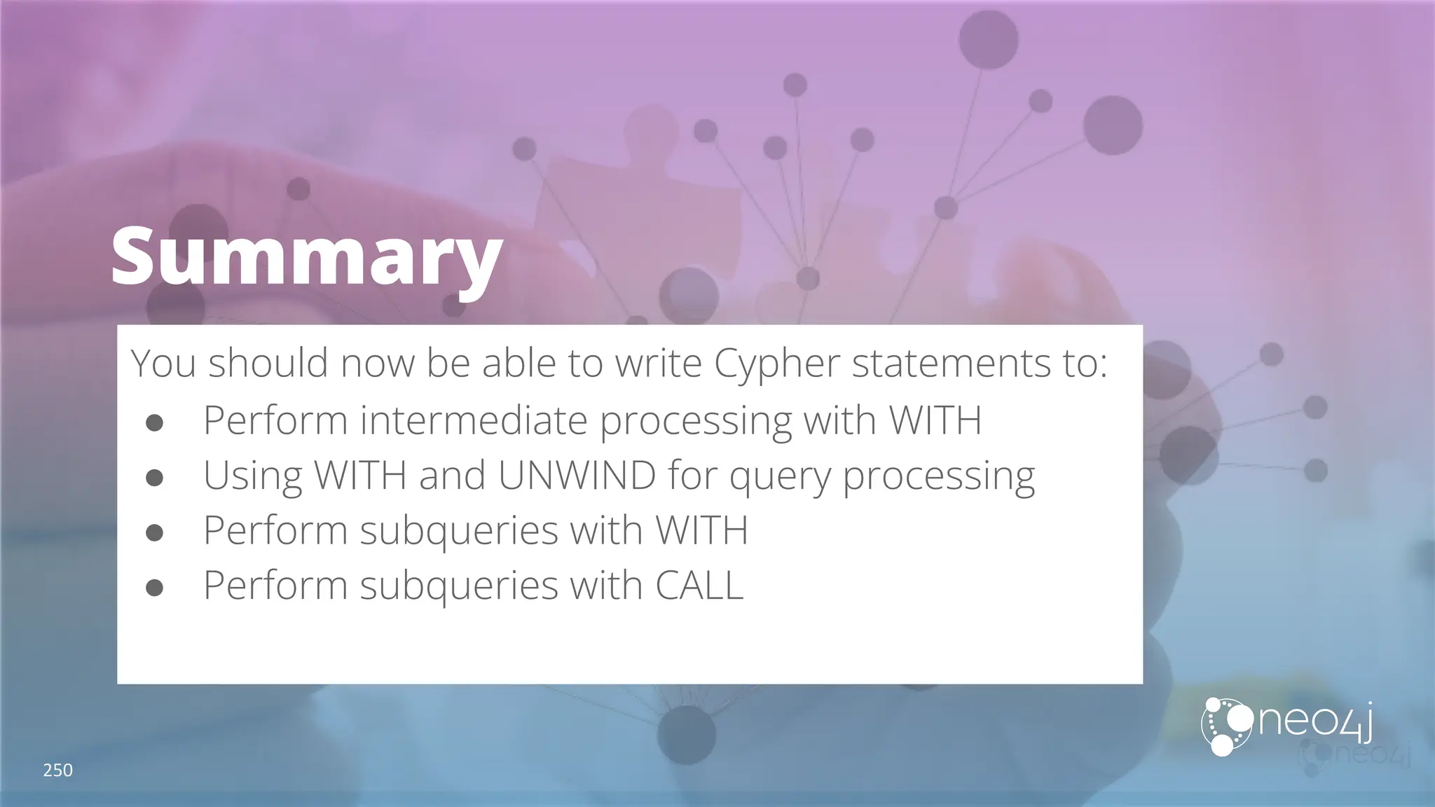 Summary
You should now be able to write Cypher statements to:
● Perform intermediate processing with WITH
● Using WITH and UNWIND for query processing
● Perform subqueries with WITH
● Perform subqueries with CALL
250
 