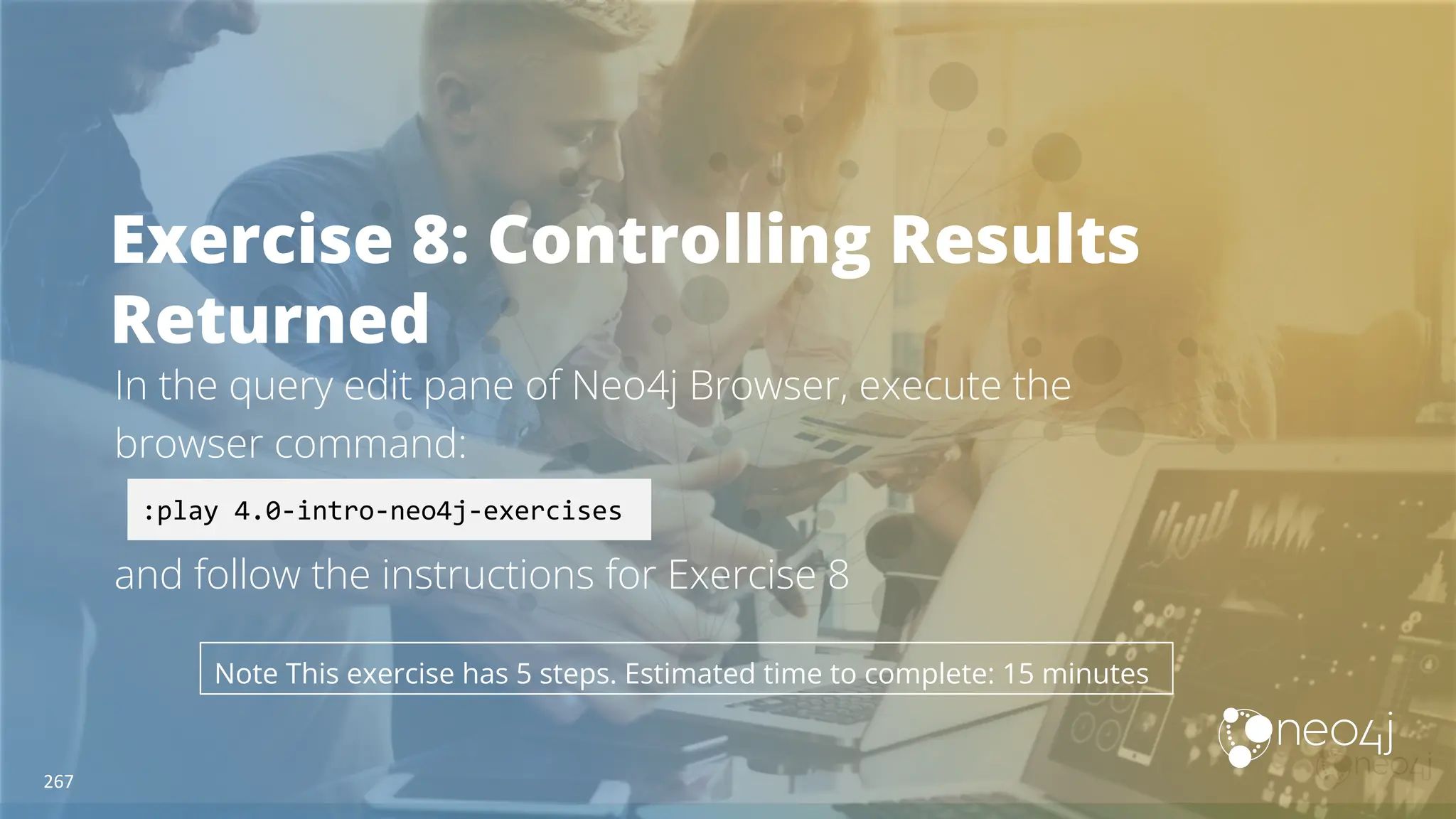 Exercise 8: Controlling Results
Returned
In the query edit pane of Neo4j Browser, execute the
browser command:
and follow the instructions for Exercise 8
:play 4.0-intro-neo4j-exercises
Note This exercise has 5 steps. Estimated time to complete: 15 minutes
267
 