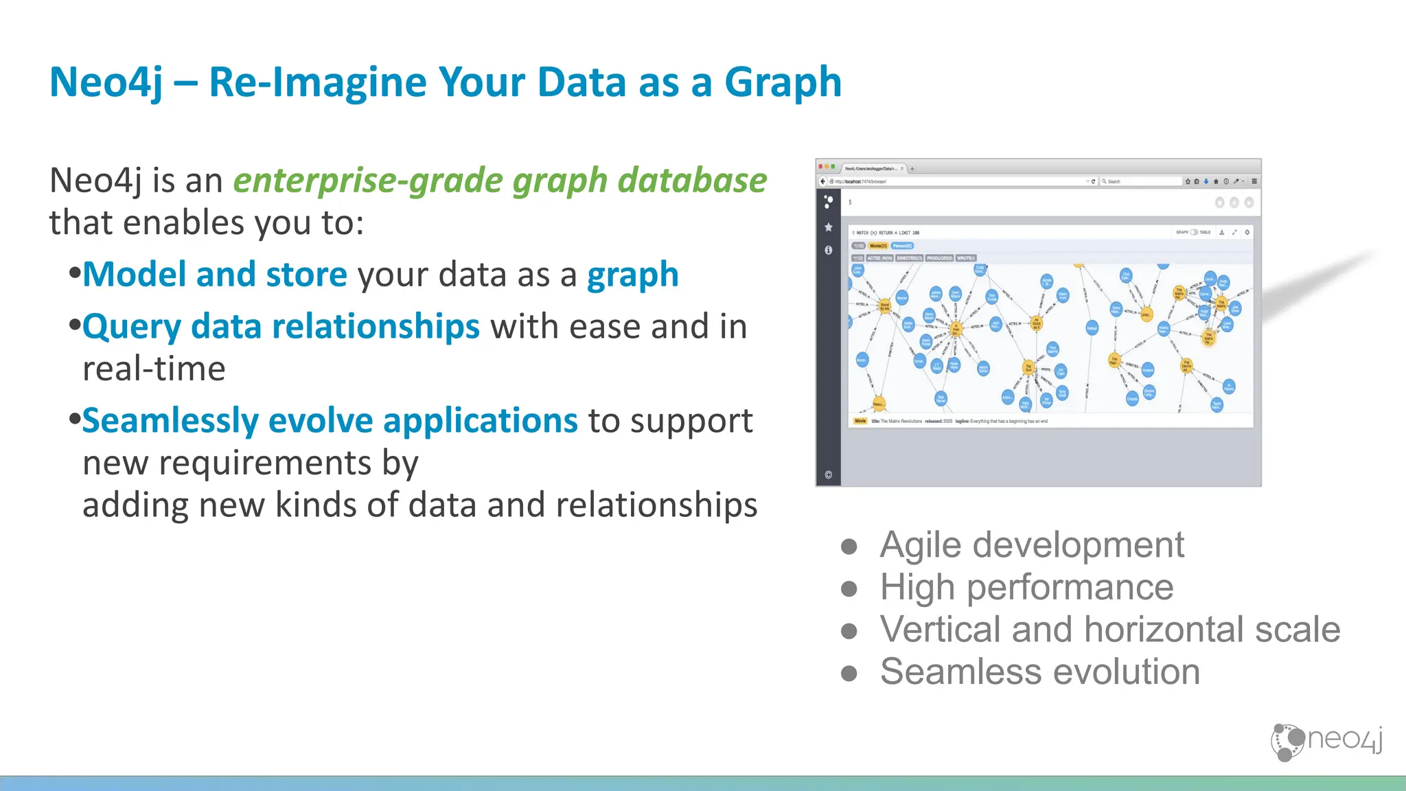 Neo4j – Re-Imagine Your Data as a Graph
Neo4j is an enterprise-grade graph database
that enables you to:
•Model and store your data as a graph
•Query data relationships with ease and in
real-time
•Seamlessly evolve applications to support
new requirements by
adding new kinds of data and relationships
● Agile development
● High performance
● Vertical and horizontal scale
● Seamless evolution
 