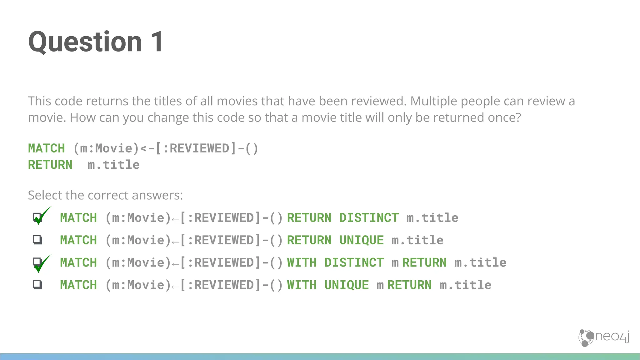 Question 1
This code returns the titles of all movies that have been reviewed. Multiple people can review a
movie. How can you change this code so that a movie title will only be returned once?
MATCH (m:Movie)<-[:REVIEWED]-()
RETURN m.title
Select the correct answers:
❏ MATCH (m:Movie)←[:REVIEWED]-() RETURN DISTINCT m.title
❏ MATCH (m:Movie)←[:REVIEWED]-() RETURN UNIQUE m.title
❏ MATCH (m:Movie)←[:REVIEWED]-() WITH DISTINCT m RETURN m.title
❏ MATCH (m:Movie)←[:REVIEWED]-() WITH UNIQUE m RETURN m.title
 
