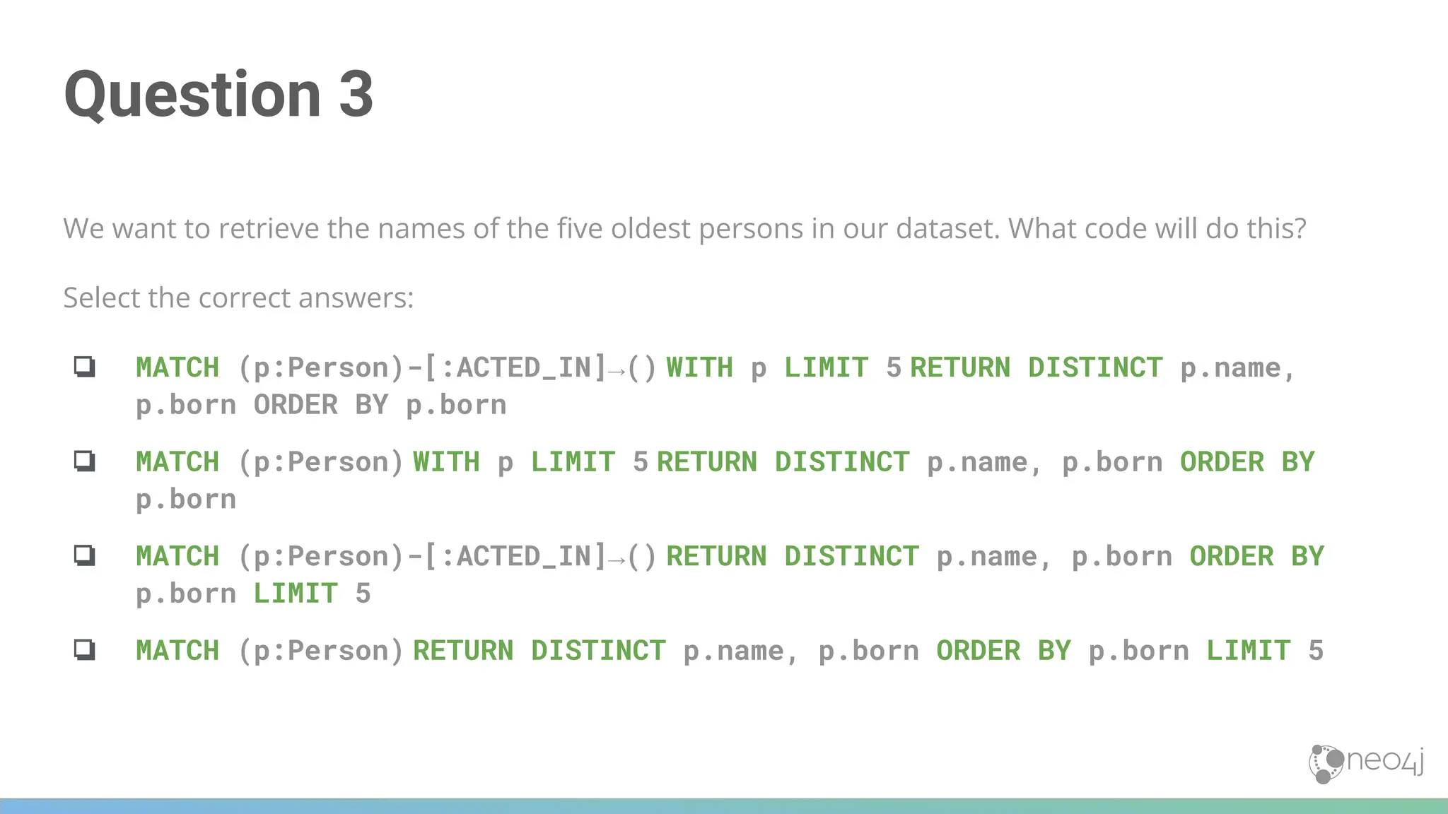 Question 3
We want to retrieve the names of the ﬁve oldest persons in our dataset. What code will do this?
Select the correct answers:
❏ MATCH (p:Person)-[:ACTED_IN]→() WITH p LIMIT 5 RETURN DISTINCT p.name,
p.born ORDER BY p.born
❏ MATCH (p:Person) WITH p LIMIT 5 RETURN DISTINCT p.name, p.born ORDER BY
p.born
❏ MATCH (p:Person)-[:ACTED_IN]→() RETURN DISTINCT p.name, p.born ORDER BY
p.born LIMIT 5
❏ MATCH (p:Person) RETURN DISTINCT p.name, p.born ORDER BY p.born LIMIT 5
 