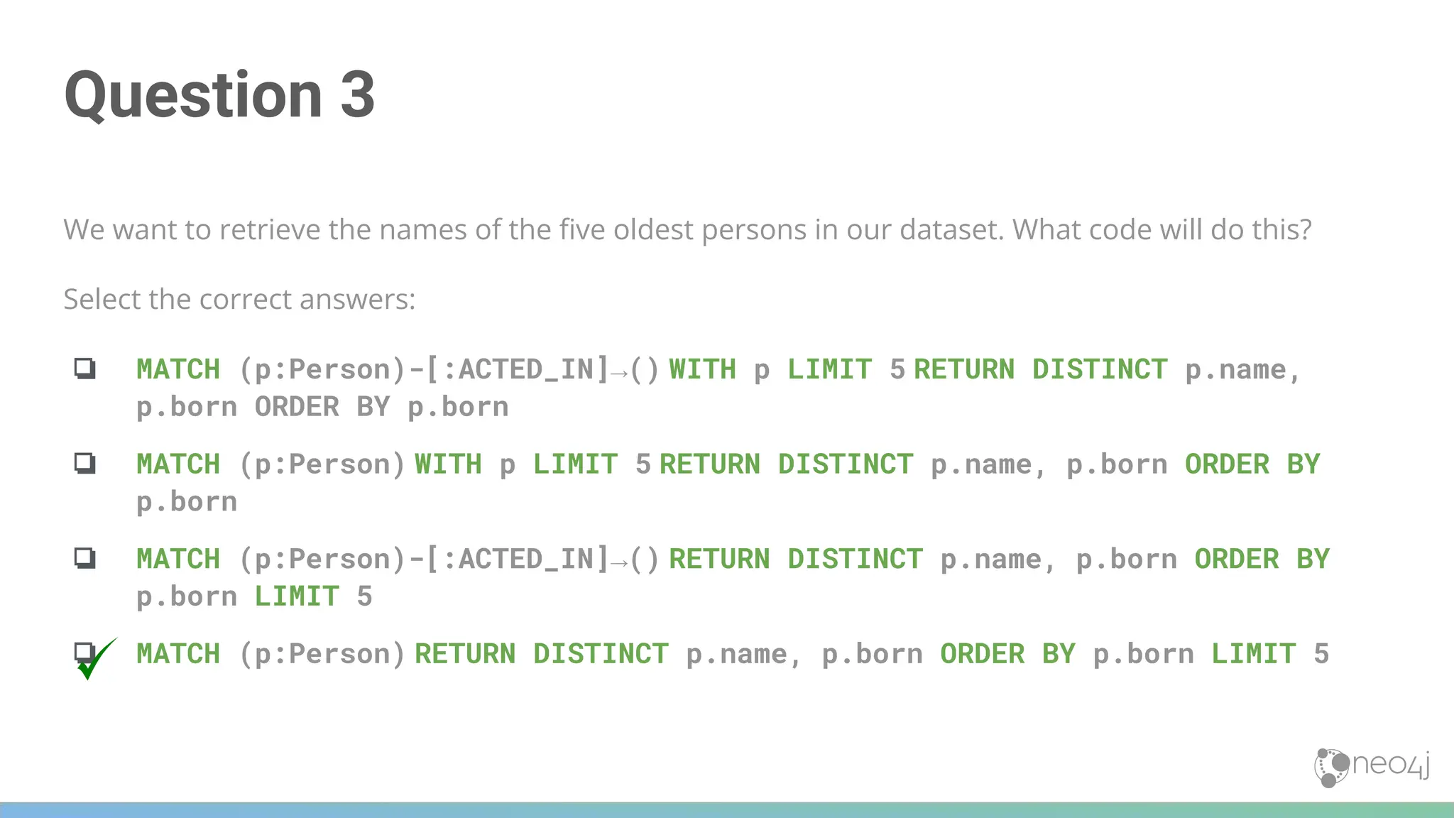 Question 3
We want to retrieve the names of the ﬁve oldest persons in our dataset. What code will do this?
Select the correct answers:
❏ MATCH (p:Person)-[:ACTED_IN]→() WITH p LIMIT 5 RETURN DISTINCT p.name,
p.born ORDER BY p.born
❏ MATCH (p:Person) WITH p LIMIT 5 RETURN DISTINCT p.name, p.born ORDER BY
p.born
❏ MATCH (p:Person)-[:ACTED_IN]→() RETURN DISTINCT p.name, p.born ORDER BY
p.born LIMIT 5
❏ MATCH (p:Person) RETURN DISTINCT p.name, p.born ORDER BY p.born LIMIT 5
 