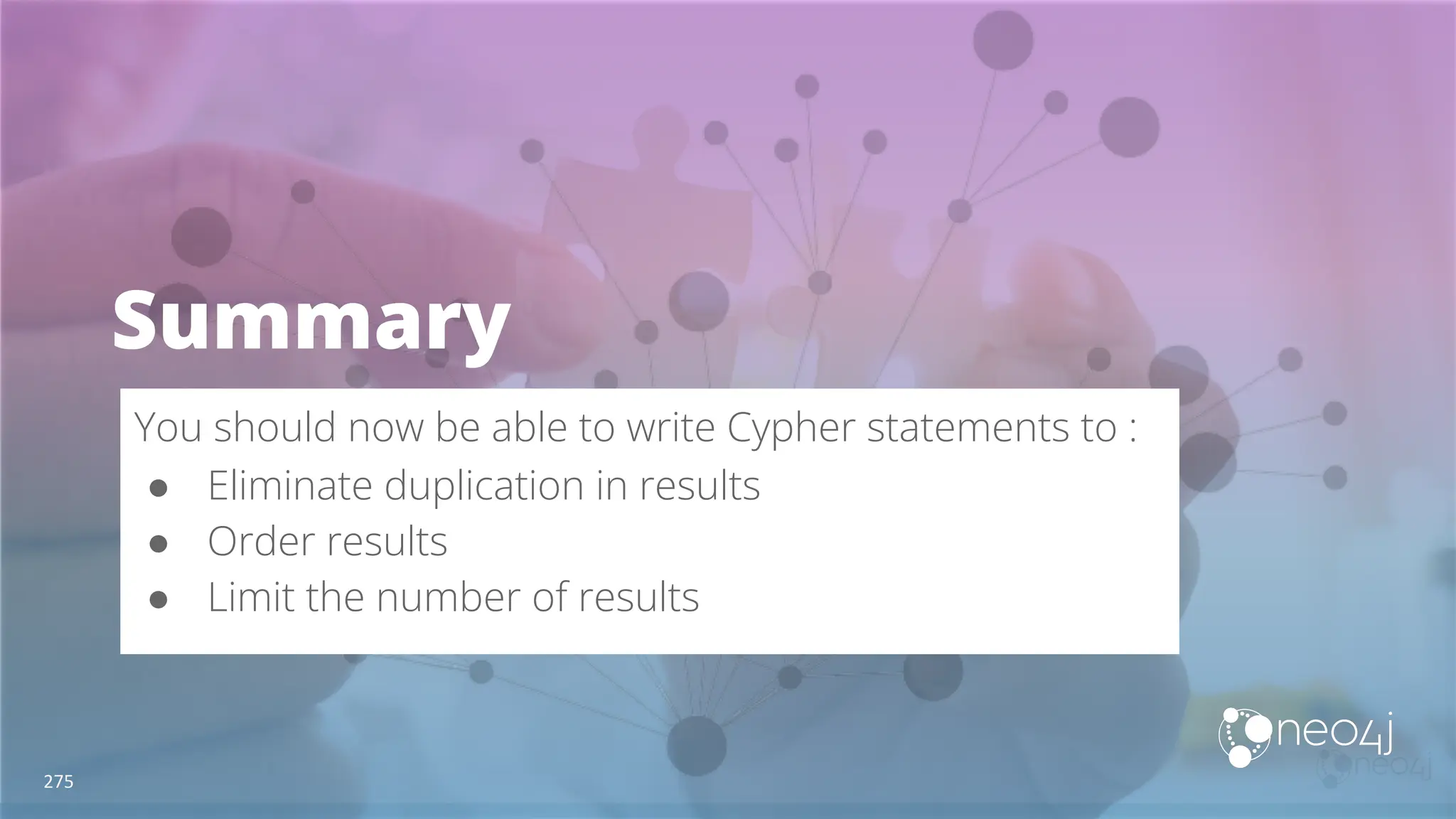 Summary
You should now be able to write Cypher statements to :
● Eliminate duplication in results
● Order results
● Limit the number of results
275
 