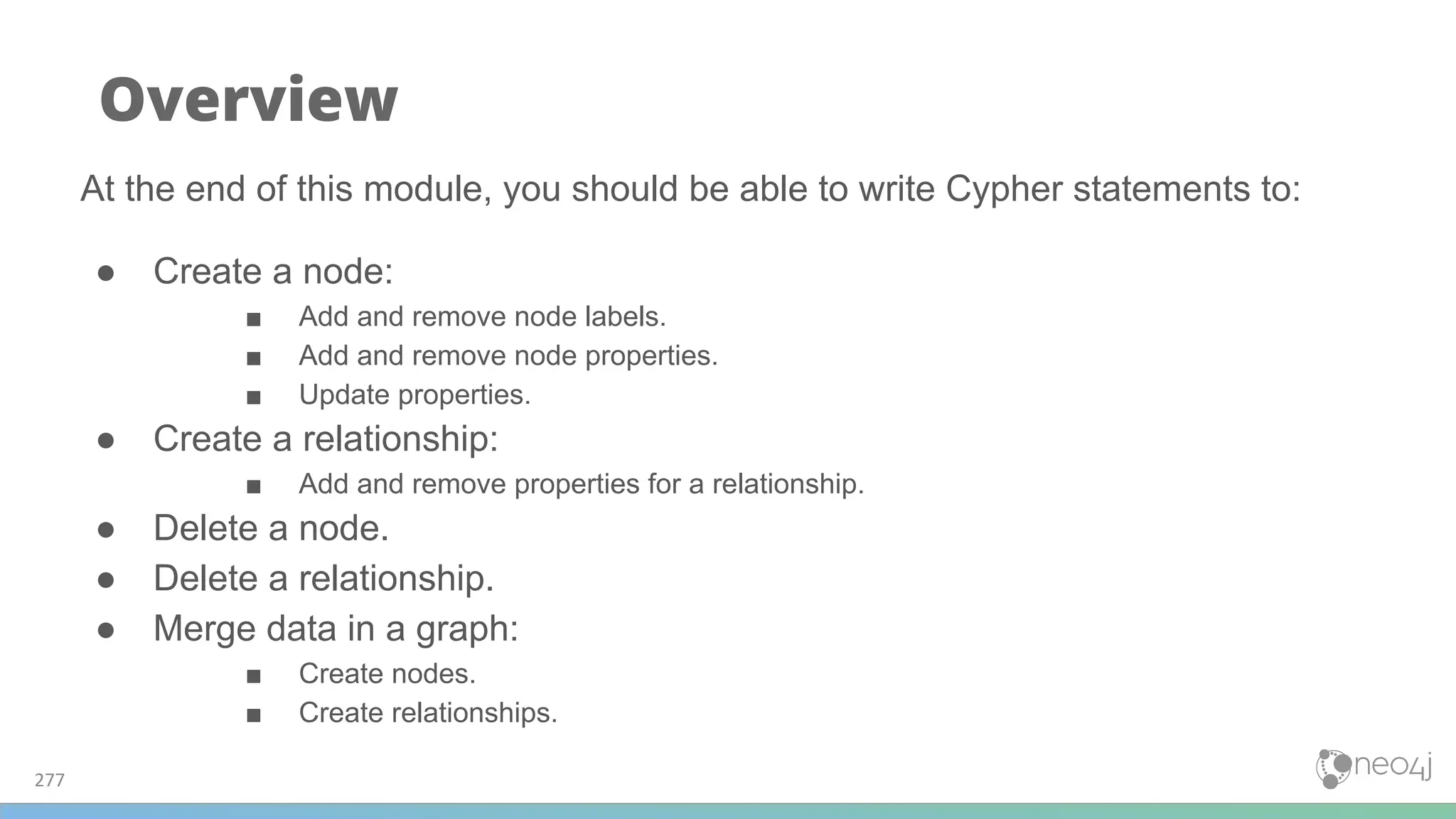 277
Overview
At the end of this module, you should be able to write Cypher statements to:
● Create a node:
■ Add and remove node labels.
■ Add and remove node properties.
■ Update properties.
● Create a relationship:
■ Add and remove properties for a relationship.
● Delete a node.
● Delete a relationship.
● Merge data in a graph:
■ Create nodes.
■ Create relationships.
 