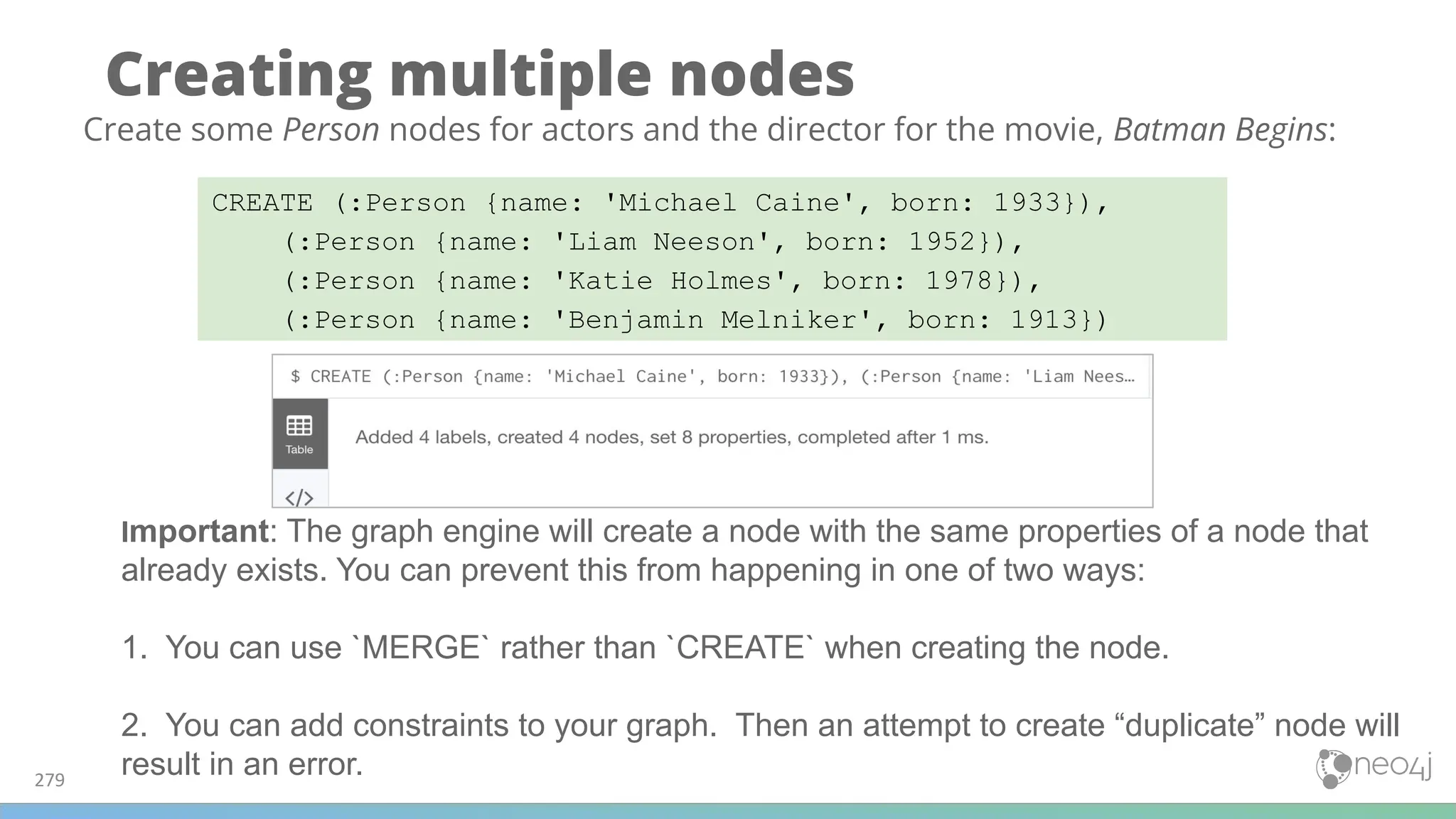 Creating multiple nodes
279
CREATE (:Person {name: 'Michael Caine', born: 1933}),
(:Person {name: 'Liam Neeson', born: 1952}),
(:Person {name: 'Katie Holmes', born: 1978}),
(:Person {name: 'Benjamin Melniker', born: 1913})
Create some Person nodes for actors and the director for the movie, Batman Begins:
Important: The graph engine will create a node with the same properties of a node that
already exists. You can prevent this from happening in one of two ways:
1. You can use `MERGE` rather than `CREATE` when creating the node.
2. You can add constraints to your graph. Then an attempt to create “duplicate” node will
result in an error.
 